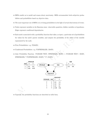 M
a
r
c
h
1
1
,
2
0
2
4
/
D
r
.
R
S
ˆ BBNs enable us to model and reason about uncertainty. BBNs accommodate both subjective proba-
bilities and probabilities based on objective data.
ˆ The most important use of BBNs is in revising probabilities in the light of actual observations of events.
ˆ Nodes represent variables in the Bayesian sense: observable quantities, hidden variables or hypotheses.
Edges represent conditional dependencies.
ˆ Each node is associated with a probability function that takes, as input, a particular set of probabilities
for values for the node’s parent variables, and outputs the probability of the values of the variable
represented by the node.
ˆ Prior Probabilities: e.g. P(RAIN)
ˆ Conditional Probabilities: e.g. P(SPRINKLER | RAIN)
ˆ Joint Probability Function: P(GRASS WET, SPRINKLER, RAIN) = P(GRASS WET | RAIN,
SPRINKLER) * P(SPRINKLER | RAIN) * P ( RAIN)
ˆ Typically the probability functions are described in table form.
10
 