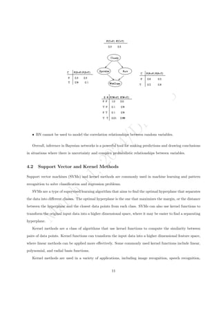M
a
r
c
h
1
1
,
2
0
2
4
/
D
r
.
R
S
ˆ BN cannot be used to model the correlation relationships between random variables.
Overall, inference in Bayesian networks is a powerful tool for making predictions and drawing conclusions
in situations where there is uncertainty and complex probabilistic relationships between variables.
4.2 Support Vector and Kernel Methods
Support vector machines (SVMs) and kernel methods are commonly used in machine learning and pattern
recognition to solve classification and regression problems.
SVMs are a type of supervised learning algorithm that aims to find the optimal hyperplane that separates
the data into different classes. The optimal hyperplane is the one that maximizes the margin, or the distance
between the hyperplane and the closest data points from each class. SVMs can also use kernel functions to
transform the original input data into a higher dimensional space, where it may be easier to find a separating
hyperplane.
Kernel methods are a class of algorithms that use kernel functions to compute the similarity between
pairs of data points. Kernel functions can transform the input data into a higher dimensional feature space,
where linear methods can be applied more effectively. Some commonly used kernel functions include linear,
polynomial, and radial basis functions.
Kernel methods are used in a variety of applications, including image recognition, speech recognition,
11
 