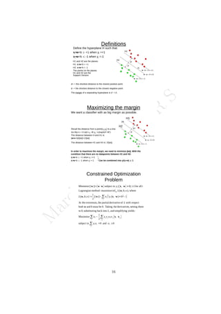 M
a
r
c
h
1
1
,
2
0
2
4
/
D
r
.
R
S
d+
d-
Definitions
Define the hyperplane H such that:
xi•w+b  +1 when yi =+1
xi•w+b  -1 when yi =-1
d+ = the shortest distance to the closest positive point
d- = the shortest distance to the closest negative point
The margin of a separating hyperplane is d+
+ d-
.
H
H1 and H2 are the planes:
H1: xi•w+b = +1
H2: xi•w+b = -1
The points on the planes
H1 and H2 are the
Support Vectors
H1
H2
Maximizing the margin
d+
d-
We want a classifier with as big margin as possible.
Recall the distance from a point(x0,y0) to a line:
Ax+By+c = 0 is|A x0 +B y0 +c|/sqrt(A2
+B2
)
The distance between H and H1 is:
|w•x+b|/||w||=1/||w||
The distance between H1 and H2 is: 2/||w||
In order to maximize the margin, we need to minimize ||w||. With the
condition that there are no datapoints between H1 and H2:
xi•w+b  +1 when yi =+1
xi•w+b  -1 when yi =-1 Can be combined into yi(xi•w)  1
H1
H2
H
Constrained Optimization
Problem
 
 
0
and
0
subject to
2
1
Maximize
:
yields
g
simplifyin
and
,
into
back
ng
substituti
0,
to
them
setting
s,
derivative
the
Taking
0.
be
must
and
both
respect
with
of
derivative
partial
the
extremum,
At the
1
)
(
||
||
2
1
)
,
,
(
where
,
)
,
,
(
inf
maximize
:
method
Lagrangian
all
for
1
)
(
subject to
||
||
Minimize
,















 

i
i
i
i
i j
i
j
i
j
i
j
i
i
i
i
i
i
i
i
y
y
y
L
b
L
b
y
b
L
b
L
i
b
y








x
x
w
w
x
w
w
w
w
x
w
w
w
w
16
 