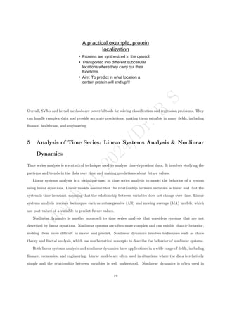 M
a
r
c
h
1
1
,
2
0
2
4
/
D
r
.
R
S
A practical example, protein
localization
• Proteins are synthesized in the cytosol.
• Transported into different subcellular
locations where they carry out their
functions.
• Aim: To predict in what location a
certain protein will end up!!!
Overall, SVMs and kernel methods are powerful tools for solving classification and regression problems. They
can handle complex data and provide accurate predictions, making them valuable in many fields, including
finance, healthcare, and engineering.
5 Analysis of Time Series: Linear Systems Analysis & Nonlinear
Dynamics
Time series analysis is a statistical technique used to analyze time-dependent data. It involves studying the
patterns and trends in the data over time and making predictions about future values.
Linear systems analysis is a technique used in time series analysis to model the behavior of a system
using linear equations. Linear models assume that the relationship between variables is linear and that the
system is time-invariant, meaning that the relationship between variables does not change over time. Linear
systems analysis involves techniques such as autoregressive (AR) and moving average (MA) models, which
use past values of a variable to predict future values.
Nonlinear dynamics is another approach to time series analysis that considers systems that are not
described by linear equations. Nonlinear systems are often more complex and can exhibit chaotic behavior,
making them more difficult to model and predict. Nonlinear dynamics involves techniques such as chaos
theory and fractal analysis, which use mathematical concepts to describe the behavior of nonlinear systems.
Both linear systems analysis and nonlinear dynamics have applications in a wide range of fields, including
finance, economics, and engineering. Linear models are often used in situations where the data is relatively
simple and the relationship between variables is well understood. Nonlinear dynamics is often used in
19
 
