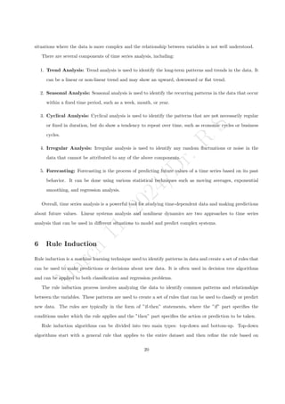 M
a
r
c
h
1
1
,
2
0
2
4
/
D
r
.
R
S
situations where the data is more complex and the relationship between variables is not well understood.
There are several components of time series analysis, including:
1. Trend Analysis: Trend analysis is used to identify the long-term patterns and trends in the data. It
can be a linear or non-linear trend and may show an upward, downward or flat trend.
2. Seasonal Analysis: Seasonal analysis is used to identify the recurring patterns in the data that occur
within a fixed time period, such as a week, month, or year.
3. Cyclical Analysis: Cyclical analysis is used to identify the patterns that are not necessarily regular
or fixed in duration, but do show a tendency to repeat over time, such as economic cycles or business
cycles.
4. Irregular Analysis: Irregular analysis is used to identify any random fluctuations or noise in the
data that cannot be attributed to any of the above components.
5. Forecasting: Forecasting is the process of predicting future values of a time series based on its past
behavior. It can be done using various statistical techniques such as moving averages, exponential
smoothing, and regression analysis.
Overall, time series analysis is a powerful tool for studying time-dependent data and making predictions
about future values. Linear systems analysis and nonlinear dynamics are two approaches to time series
analysis that can be used in different situations to model and predict complex systems.
6 Rule Induction
Rule induction is a machine learning technique used to identify patterns in data and create a set of rules that
can be used to make predictions or decisions about new data. It is often used in decision tree algorithms
and can be applied to both classification and regression problems.
The rule induction process involves analyzing the data to identify common patterns and relationships
between the variables. These patterns are used to create a set of rules that can be used to classify or predict
new data. The rules are typically in the form of ”if-then” statements, where the ”if” part specifies the
conditions under which the rule applies and the ”then” part specifies the action or prediction to be taken.
Rule induction algorithms can be divided into two main types: top-down and bottom-up. Top-down
algorithms start with a general rule that applies to the entire dataset and then refine the rule based on
20
 