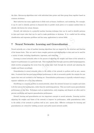 M
a
r
c
h
1
1
,
2
0
2
4
/
D
r
.
R
S
the data. Bottom-up algorithms start with individual data points and then group them together based on
common attributes.
Rule induction has many applications in fields such as finance, healthcare, and marketing. For example,
it can be used to identify patterns in financial data to predict stock prices or to analyze medical data to
identify risk factors for certain diseases.
Overall, rule induction is a powerful machine learning technique that can be used to identify patterns
in data and create rules that can be used to make predictions or decisions. It is a useful tool for solving
classification and regression problems and has many applications in various fields.
7 Neural Networks: Learning and Generalization
Neural networks are a class of machine learning algorithms that are inspired by the structure and function
of the human brain. They are used to learn complex patterns and relationships in data and can be used for
a variety of tasks, including classification, regression, and clustering.
Learning in neural networks refers to the process of adjusting the weights and biases of the network to
improve its performance on a particular task. This is typically done through a process called backpropagation,
which involves propagating the errors from the output layer back through the network and adjusting the
weights and biases accordingly.
Generalization in neural networks refers to the ability of the network to perform well on new, unseen
data. A network that has good generalization performance is able to accurately predict the outputs for new
inputs that were not included in the training set. Generalization performance is typically evaluated using a
separate validation set or by cross-validation.
Overfitting is a common problem in neural networks, where the network becomes too complex and starts
to fit the noise in the training data, rather than the underlying patterns. This can result in poor generalization
performance on new data. Techniques such as regularization, early stopping, and dropout are often used to
prevent overfitting and improve generalization performance.
Overall, learning and generalization are two important concepts in neural networks. Learning involves
adjusting the weights and biases of the network to improve its performance, while generalization refers
to the ability of the network to perform well on new, unseen data. Effective techniques for learning and
generalization are critical for building accurate and useful neural network models.
21
 