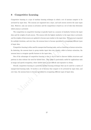 M
a
r
c
h
1
1
,
2
0
2
4
/
D
r
.
R
S
8 Competitive Learning
Competitive learning is a type of machine learning technique in which a set of neurons compete to be
activated by input data. The neurons are organized into a layer, and each neuron receives the same input
data. However, only one neuron is activated, and the competition is based on a set of rules that determine
which neuron is activated.
The competition in competitive learning is typically based on a measure of similarity between the input
data and the weights of each neuron. The neuron with the highest similarity to the input data is activated,
and the weights of that neuron are updated to become more similar to the input data. This process is repeated
for multiple iterations, and over time, the neurons learn to become specialized in recognizing different types
of input data.
Competitive learning is often used for unsupervised learning tasks, such as clustering or feature extraction.
In clustering, the neurons learn to group similar input data into clusters, while in feature extraction, the
neurons learn to recognize specific features in the input data.
One of the advantages of competitive learning is that it can be used to discover hidden structures and
patterns in data without the need for labeled data. This makes it particularly useful for applications such
as image and speech recognition, where labeled data can be difficult and expensive to obtain.
Overall, competitive learning is a powerful machine learning technique that can be used for a variety of
unsupervised learning tasks. It involves a set of neurons that compete to be activated by input data, and
over time, the neurons learn to become specialized in recognizing different types of input data.
27
 