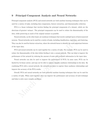 M
a
r
c
h
1
1
,
2
0
2
4
/
D
r
.
R
S
9 Principal Component Analysis and Neural Networks
Principal component analysis (PCA) and neural networks are both machine learning techniques that can be
used for a variety of tasks, including data compression, feature extraction, and dimensionality reduction.
PCA is a linear technique that involves finding the principal components of a dataset, which are the
directions of greatest variance. The principal components can be used to reduce the dimensionality of the
data, while preserving as much of the original variance as possible.
Neural networks, on the other hand, are nonlinear techniques that involve multiple layers of interconnected
neurons. Neural networks can be used for a variety of tasks, including classification, regression, and clustering.
They can also be used for feature extraction, where the network learns to identify the most important features
of the input data.
PCA and neural networks can be used together for a variety of tasks. For example, PCA can be used to
reduce the dimensionality of the data before feeding it into a neural network. This can help to improve the
performance of the network by reducing the amount of noise and irrelevant information in the input data.
Neural networks can also be used to improve the performance of PCA. In some cases, PCA can be
limited by its linear nature, and may not be able to capture complex nonlinear relationships in the data. By
combining PCA with a neural network, the network can learn to capture these nonlinear relationships and
improve the accuracy of the PCA results.
Overall, PCA and neural networks are both powerful machine learning techniques that can be used for
a variety of tasks. When used together, they can improve the performance and accuracy of each technique
and help to solve more complex problems.
30
 