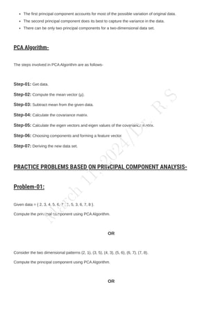The first principal component accounts for most of the possible variation of original data.
The second principal component does its best to capture the variance in the data.
There can be only two principal components for a two-dimensional data set.
PCA Algorithm-
The steps involved in PCAAlgorithm are as follows-
Step-01: Get data.
Step-02: Compute the mean vector (µ).
Step-03: Subtract mean from the given data.
Step-04: Calculate the covariance matrix.
Step-05: Calculate the eigen vectors and eigen values of the covariance matrix.
Step-06: Choosing components and forming a feature vector.
Step-07: Deriving the new data set.
PRACTICE PROBLEMS BASED ON PRINCIPAL COMPONENT ANALYSIS-
Problem-01:
Given data = { 2, 3, 4, 5, 6, 7 ; 1, 5, 3, 6, 7, 8 }.
Compute the principal component using PCAAlgorithm.
OR
Consider the two dimensional patterns (2, 1), (3, 5), (4, 3), (5, 6), (6, 7), (7, 8).
Compute the principal component using PCAAlgorithm.
OR
M
a
r
c
h
1
1
,
2
0
2
4
/
D
r
.
R
S
 