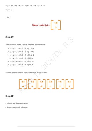 = ((2 + 3 + 4 + 5 + 6 + 7) / 6, (1 + 5 + 3 + 6 + 7 + 8) / 6)
= (4.5, 5)
Thus,
Step-03:
Subtract mean vector (µ) from the given feature vectors.
x1 – µ = (2 – 4.5, 1 – 5) = (-2.5, -4)
x2 – µ = (3 – 4.5, 5 – 5) = (-1.5, 0)
x3 – µ = (4 – 4.5, 3 – 5) = (-0.5, -2)
x4 – µ = (5 – 4.5, 6 – 5) = (0.5, 1)
x5 – µ = (6 – 4.5, 7 – 5) = (1.5, 2)
x6 – µ = (7 – 4.5, 8 – 5) = (2.5, 3)
Feature vectors (xi) after subtracting mean vector (µ) are-
Step-04:
Calculate the covariance matrix.
Covariance matrix is given by-
M
a
r
c
h
1
1
,
2
0
2
4
/
D
r
.
R
S
 