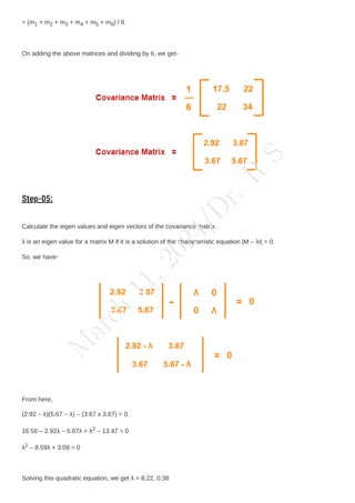 = (m1 + m2 + m3 + m4 + m5 + m6) / 6
On adding the above matrices and dividing by 6, we get-
Step-05:
Calculate the eigen values and eigen vectors of the covariance matrix.
λ is an eigen value for a matrix M if it is a solution of the characteristic equation |M – λI| = 0.
So, we have-
From here,
(2.92 – λ)(5.67 – λ) – (3.67 x 3.67) = 0
16.56 – 2.92λ – 5.67λ + λ2 – 13.47 = 0
λ2 – 8.59λ + 3.09 = 0
Solving this quadratic equation, we get λ = 8.22, 0.38
M
a
r
c
h
1
1
,
2
0
2
4
/
D
r
.
R
S
 