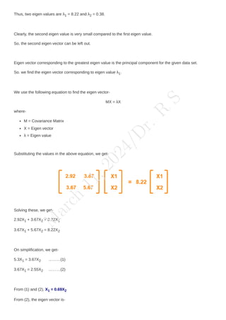 Thus, two eigen values are λ1 = 8.22 and λ2 = 0.38.
Clearly, the second eigen value is very small compared to the first eigen value.
So, the second eigen vector can be left out.
Eigen vector corresponding to the greatest eigen value is the principal component for the given data set.
So. we find the eigen vector corresponding to eigen value λ1.
We use the following equation to find the eigen vector-
MX = λX
where-
M = Covariance Matrix
X = Eigen vector
λ = Eigen value
Substituting the values in the above equation, we get-
Solving these, we get-
2.92X1 + 3.67X2 = 8.22X1
3.67X1 + 5.67X2 = 8.22X2
On simplification, we get-
5.3X1 = 3.67X2 ………(1)
3.67X1 = 2.55X2 ………(2)
From (1) and (2), X1 = 0.69X2
From (2), the eigen vector is-
M
a
r
c
h
1
1
,
2
0
2
4
/
D
r
.
R
S
 