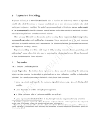 M
a
r
c
h
1
1
,
2
0
2
4
/
D
r
.
R
S
1 Regression Modeling
Regression modeling is a statistical technique used to examine the relationship between a dependent
variable (also called the outcome or response variable) and one or more independent variables (also called
predictors or explanatory variables). The goal of regression modeling is to identify the nature and strength
of the relationship between the dependent variable and the independent variable(s) and to use this infor-
mation to make predictions about the dependent variable.
There are many different types of regression models, including linear regression, logistic regression,
polynomial regression1
, and multivariate regression. Linear regression is one of the most commonly
used types of regression modeling, and it assumes that the relationship between the dependent variable and
the independent variable(s) is linear.
Regression modeling is used in a wide range of fields, including economics, finance, psychology, and
epidemiology2
, among others. It is often used to understand the relationships between different factors and
to make predictions about future outcomes.
1.1 Regression
1.1.1 Simple Linear Regression
Linear Regression— In statistics, linear regression is a linear approach to modeling the relationship
between a scalar response (or dependent variable) and one or more explanatory variables (or independent
variables). The case of one explanatory variable is called simple linear regression.
ˆ Linear regression is used to predict the continuous dependent variable using a given set of independent
variables.
ˆ Linear Regression is used for solving Regression problem.
ˆ In Linear regression, value of continuous variables are predicted.
ˆ Linear regression tried to find the best fit line, through which the output can be easily predicted.
1In statistics, polynomial regression is a form of regression analysis in which the relationship between the independent
variable x and the dependent variable y is modelled as an nth degree polynomial in x.
2Epidemiology is the study (scientific, systematic, and data-driven) of the distribution (frequency, pattern) and determinants
(causes, risk factors) of health-related states and events (not just diseases) in specified populations (neighborhood, school, city,
state, country, global)
4
 