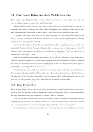 M
a
r
c
h
1
1
,
2
0
2
4
/
D
r
.
R
S
10 Fuzzy Logic: Extracting Fuzzy Models from Data
Fuzzy logic is a type of logic that allows for degrees of truth, rather than just true or false values. It is often
used in machine learning to extract fuzzy models from data.
A fuzzy model is a model that uses fuzzy logic to make predictions or decisions based on uncertain or
incomplete data. Fuzzy models are particularly useful in situations where traditional models may not work
well, such as when the data is noisy or when there is a lot of uncertainty or ambiguity in the data.
To extract a fuzzy model from data, the first step is to define the input and output variables of the
model. The input variables are the features or attributes of the data, while the output variable is the target
variable that we want to predict or classify.
Next, we use fuzzy logic to define the membership functions for each input and output variable. The
membership functions describe the degree of membership of each data point to each category or class. For
example, a data point may have a high degree of membership to the category ”low”, but a low degree of
membership to the category ”high”.
Once the membership functions have been defined, we can use fuzzy inference to make predictions or
decisions based on the input data. Fuzzy inference involves using the membership functions to determine
the degree of membership of each data point to each category or class, and then combining these degrees of
membership to make a prediction or decision.
Overall, extracting fuzzy models from data involves using fuzzy logic to define the membership functions
for each input and output variable, and then using fuzzy inference to make predictions or decisions based on
the input data. Fuzzy models are particularly useful in situations where traditional models may not work
well, and can help to improve the accuracy and robustness of machine learning models.
10.1 Fuzzy Decision Trees
Fuzzy decision trees are a type of decision tree that use fuzzy logic to make decisions based on uncertain or
imprecise data. Decision trees are a type of supervised learning technique that involve recursively partitioning
the input space into regions that correspond to different classes or categories.
Fuzzy decision trees extend traditional decision trees by allowing for degrees of membership to each
category or class, rather than just a binary classification. This is particularly useful in situations where the
data is uncertain or imprecise, and where a single, crisp classification may not be appropriate.
To build a fuzzy decision tree, we start with a set of training data that consists of input-output pairs.
40
 