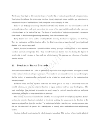 M
a
r
c
h
1
1
,
2
0
2
4
/
D
r
.
R
S
We then use fuzzy logic to determine the degree of membership of each data point to each category or class.
This is done by defining the membership functions for each input and output variable, and using these to
compute the degree of membership of each data point to each category or class.
Next, we use the fuzzy membership values to construct a fuzzy decision tree. The tree consists of a set of
nodes and edges, where each node represents a test on one of the input variables, and each edge represents
a decision based on the result of the test. The degree of membership of each data point to each category or
class is used to determine the probability of reaching each leaf node of the tree.
Fuzzy decision trees can be used for a variety of tasks, including classification, regression, and clustering.
They are particularly useful in situations where the data is uncertain or imprecise, and where traditional
decision trees may not work well.
Overall, fuzzy decision trees are a powerful machine learning technique that can be used to make decisions
based on uncertain or imprecise data. They extend traditional decision trees by allowing for degrees of
membership to each category or class, and can help to improve the accuracy and robustness of machine
learning models.
11 Stochastic Search Methods
Stochastic search methods are a class of optimization algorithms that use probabilistic techniques to search
for the optimal solution in a large search space. These methods are commonly used in machine learning to
find the best set of parameters for a model, such as the weights in a neural network or the parameters in a
regression model.
Stochastic search methods are often used when the search space is too large to exhaustively search all
possible solutions, or when the objective function is highly nonlinear and has many local optima. The
basic idea behind these methods is to explore the search space by randomly sampling solutions and using
probabilistic techniques to move towards better solutions.
One common stochastic search method is called the stochastic gradient descent (SGD) algorithm. In this
method, the objective function is optimized by iteratively updating the parameters in the direction of the
negative gradient of the objective function. The update rule includes a learning rate, which controls the step
size and the direction of the update. SGD is widely used in training neural networks and other deep learning
models.
Another stochastic search method is called simulated annealing. This method is based on the physical
41
 