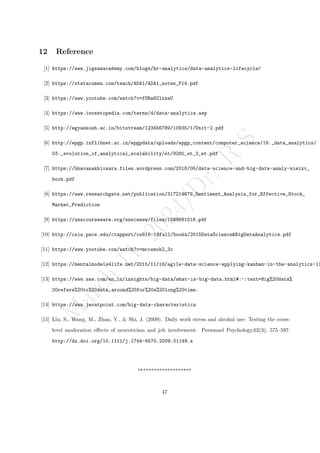 M
a
r
c
h
1
1
,
2
0
2
4
/
D
r
.
R
S
12 Reference
[1] https://www.jigsawacademy.com/blogs/hr-analytics/data-analytics-lifecycle/
[2] https://statacumen.com/teach/ADA1/ADA1_notes_F14.pdf
[3] https://www.youtube.com/watch?v=fDRa82lxzaU
[4] https://www.investopedia.com/terms/d/data-analytics.asp
[5] http://egyankosh.ac.in/bitstream/123456789/10935/1/Unit-2.pdf
[6] http://epgp.inflibnet.ac.in/epgpdata/uploads/epgp_content/computer_science/16._data_analytics/
03._evolution_of_analytical_scalability/et/9280_et_3_et.pdf
[7] https://bhavanakhivsara.files.wordpress.com/2018/06/data-science-and-big-data-analy-nieizv_
book.pdf
[8] https://www.researchgate.net/publication/317214679_Sentiment_Analysis_for_Effective_Stock_
Market_Prediction
[9] https://snscourseware.org/snscenew/files/1569681518.pdf
[10] http://csis.pace.edu/ctappert/cs816-19fall/books/2015DataScience&BigDataAnalytics.pdf
[11] https://www.youtube.com/watch?v=mccsmoh2_3c
[12] https://mentalmodels4life.net/2015/11/18/agile-data-science-applying-kanban-in-the-analytics-li
[13] https://www.sas.com/en_in/insights/big-data/what-is-big-data.html#:~:text=Big%20data%
20refers%20to%20data,around%20for%20a%20long%20time.
[14] https://www.javatpoint.com/big-data-characteristics
[15] Liu, S., Wang, M., Zhan, Y., & Shi, J. (2009). Daily work stress and alcohol use: Testing the cross-
level moderation effects of neuroticism and job involvement. Personnel Psychology,62(3), 575–597.
http://dx.doi.org/10.1111/j.1744-6570.2009.01149.x
********************
47
 