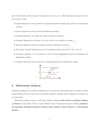 M
a
r
c
h
1
1
,
2
0
2
4
/
D
r
.
R
S
given a vehicle find to which category it belongs (car, truck, van, etc.). That’s basically the output is a finite
set of descrete values.
ˆ Logistic Regression is used to predict the categorical dependent variable using a given set of independent
variables.
ˆ Logistic regression is used for solving Classification problems.
ˆ In logistic Regression, we predict the values of categorical variables.
ˆ In Logistic Regression, we find the S-curve by which we can classify the samples.
ˆ Maximum likelihood estimation method is used for estimation of accuracy.
ˆ The output of Logistic Regression must be a Categorical value such as 0 or 1, Yes or No, etc.
ˆ In Logistic regression, it is not required to have the linear relationship between the dependent and
independent variable.
ˆ In logistic regression, there should not be collinearity between the independent variable.
2 Multivariate Analysis
Multivariate analysis is a statistical technique used to examine the relationships between multiple variables
simultaneously. It is used when there are multiple dependent variables and/or independent variables that
are interrelated.
Multivariate analysis is used in a wide range of fields, including social sciences, marketing, biology,
and finance, among others. There are many different types of multivariate analysis, including multivari-
ate regression, principal component analysis, factor analysis, cluster analysis, and discriminant
analysis.
6
 