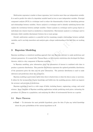M
a
r
c
h
1
1
,
2
0
2
4
/
D
r
.
R
S
Multivariate regression is similar to linear regression, but it involves more than one independent variable.
It is used to predict the value of a dependent variable based on two or more independent variables. Principal
component analysis (PCA) is a technique used to reduce the dimensionality of data by identifying patterns
and relationships between variables. Factor analysis is a technique used to identify underlying factors that
explain the correlations between multiple variables. Cluster analysis is a technique used to group objects or
individuals into clusters based on similarities or dissimilarities. Discriminant analysis is a technique used to
determine which variables discriminate between two or more groups.
Overall, multivariate analysis is a powerful tool for examining complex relationships between multiple
variables, and it can help researchers and analysts gain a deeper understanding of the data they are working
with.
3 Bayesian Modeling
Bayesian modeling is a statistical modeling approach that uses Bayesian inference to make predictions and
estimate parameters. It is named after Thomas Bayes, an 18th-century statistician who developed the Bayes
theorem, which is a key component of Bayesian modeling.
In Bayesian modeling, prior information about the parameters of interest is combined with data to
produce a posterior distribution. This posterior distribution represents the updated probability distribution
of the parameters given the data and the prior information. The posterior distribution is used to make
inferences and predictions about the parameters.
Bayesian modeling is particularly useful when there is limited data or when the data is noisy or uncertain.
It allows for the incorporation of prior knowledge and beliefs into the modeling process, which can improve
the accuracy and precision of predictions.
Bayesian modeling is used in a wide range of fields, including finance, engineering, ecology, and social
sciences. Some examples of Bayesian modeling applications include predicting stock prices, estimating the
prevalence of a disease in a population, and analyzing the effects of environmental factors on a species.
3.1 Bayes Theorem
ˆ Goal — To determine the most probable hypothesis, given the data D plus any initial knowledge
about the prior probabilities of the various hypotheses in H.
7
 