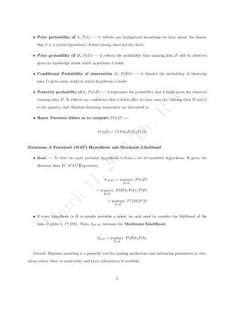 M
a
r
c
h
1
1
,
2
0
2
4
/
D
r
.
R
S
ˆ Prior probability of h, P(h) — it reflects any background knowledge we have about the chance
that h is a correct hypothesis (before having observed the data).
ˆ Prior probability of D, P(D) — it reflects the probability that training data D will be observed
given no knowledge about which hypothesis h holds.
ˆ Conditional Probability of observation D, P(D|h) — it denotes the probability of observing
data D given some world in which hypothesis h holds.
ˆ Posterior probability of h, P(h|D) — it represents the probability that h holds given the observed
training data D. It reflects our confidence that h holds after we have seen the training data D and it
is the quantity that Machine Learning researchers are interested in.
ˆ Bayes Theorem allows us to compute P(h|D) —
P(h|D) = P(D|h)P(h)/P(D)
Maximum A Posteriori (MAP) Hypothesis and Maximum Likelihood
ˆ Goal — To find the most probable hypothesis h from a set of candidate hypotheses H given the
observed data D. MAP Hypothesis,
hMAP = argmax
h∈H
P(h|D)
= argmax
h∈H
P(D|h)P(h)/P(D)
= argmax
h∈H
P(D|h)P(h)
ˆ If every hypothesis in H is equally probable a priori, we only need to consider the likelihood of the
data D given h, P(D|h). Then, hMAP becomes the Maximum Likelihood,
hML = argmax
h∈H
P(D|h)P(h)
Overall, Bayesian modeling is a powerful tool for making predictions and estimating parameters in situ-
ations where there is uncertainty and prior information is available.
8
 