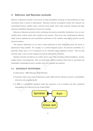 M
a
r
c
h
1
1
,
2
0
2
4
/
D
r
.
R
S
4 Inference and Bayesian networks
Inference in Bayesian networks is the process of using probabilistic reasoning to make predictions or draw
conclusions about a system or phenomenon. Bayesian networks are graphical models that represent the
relationships between variables using a directed acyclic graph, where nodes represent variables and edges
represent probabilistic dependencies between the variables.
Inference in Bayesian networks involves calculating the posterior probability distribution of one or more
variables given evidence about other variables in the network. This can be done using Bayesian inference,
which involves updating the prior probability distribution of the variables using Bayes’ theorem and the
observed evidence.
The posterior distribution can be used to make predictions or draw conclusions about the system or
phenomenon being modeled. For example, in a medical diagnosis system, the posterior probability of a
particular disease given a set of symptoms can be calculated using a Bayesian network. This can help
clinicians make a more accurate diagnosis and choose appropriate treatments.
Bayesian networks and inference are widely used in many fields, including artificial intelligence, decision
making, finance, and engineering. They are particularly useful in situations where there is uncertainty and
probabilistic relationships between variables need to be modeled and analyzed.
4.1 BAYESIAN NETWORKS
ˆ Abbreviation : BBN (Bayesian Belief Network)
ˆ Synonyms: Bayes (ian) network, Bayes(ian) model, Belief network, Decision network, or probabilistic
directed acyclic graphical model.
ˆ A BBN is a probabilistic graphical model that represents a set of variables and their conditional
dependencies via a Directed Acyclic Graph (DAG).
9
 