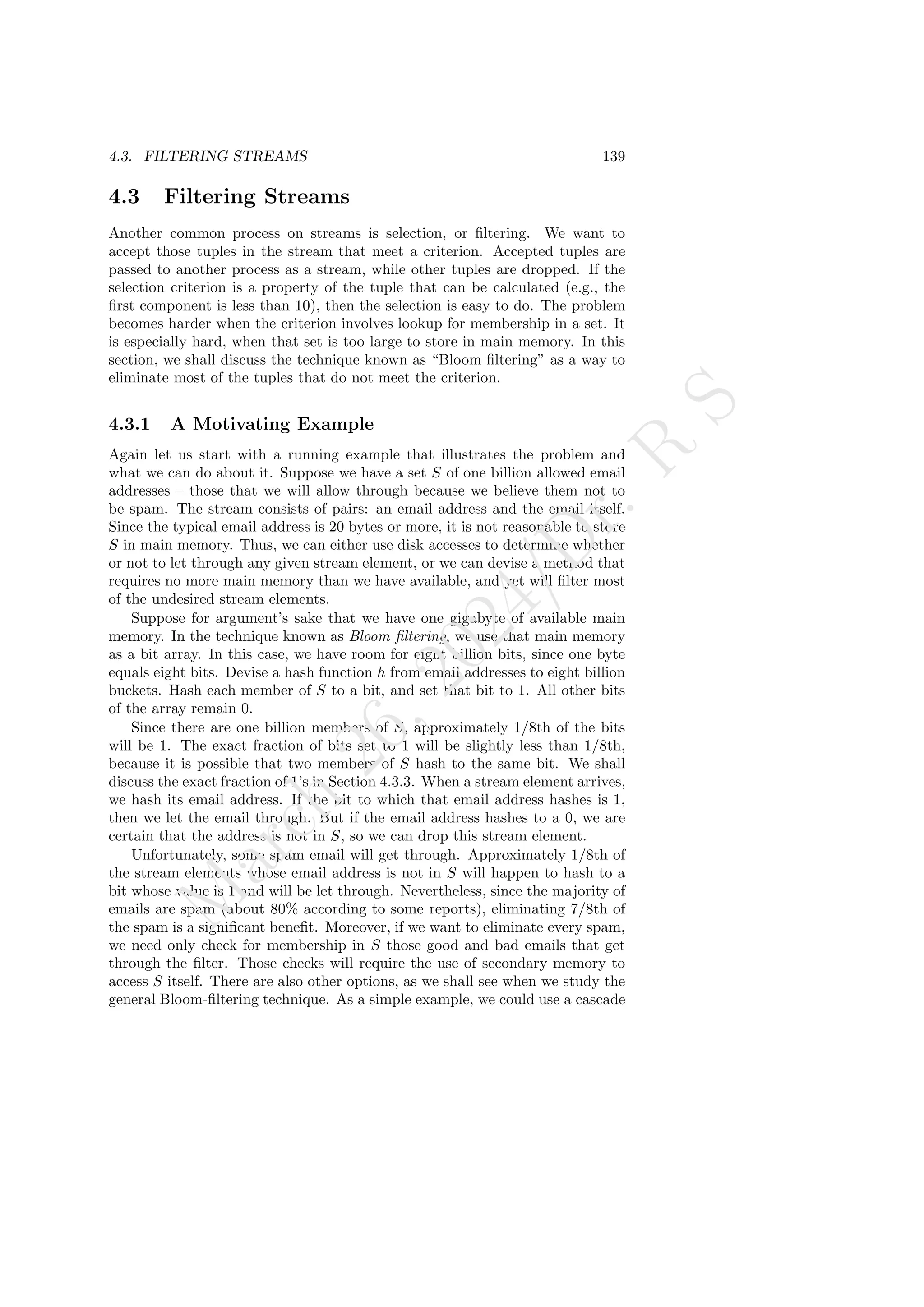 4.3. FILTERING STREAMS 139
4.3 Filtering Streams
Another common process on streams is selection, or filtering. We want to
accept those tuples in the stream that meet a criterion. Accepted tuples are
passed to another process as a stream, while other tuples are dropped. If the
selection criterion is a property of the tuple that can be calculated (e.g., the
first component is less than 10), then the selection is easy to do. The problem
becomes harder when the criterion involves lookup for membership in a set. It
is especially hard, when that set is too large to store in main memory. In this
section, we shall discuss the technique known as “Bloom filtering” as a way to
eliminate most of the tuples that do not meet the criterion.
4.3.1 A Motivating Example
Again let us start with a running example that illustrates the problem and
what we can do about it. Suppose we have a set S of one billion allowed email
addresses – those that we will allow through because we believe them not to
be spam. The stream consists of pairs: an email address and the email itself.
Since the typical email address is 20 bytes or more, it is not reasonable to store
S in main memory. Thus, we can either use disk accesses to determine whether
or not to let through any given stream element, or we can devise a method that
requires no more main memory than we have available, and yet will filter most
of the undesired stream elements.
Suppose for argument’s sake that we have one gigabyte of available main
memory. In the technique known as Bloom filtering, we use that main memory
as a bit array. In this case, we have room for eight billion bits, since one byte
equals eight bits. Devise a hash function h from email addresses to eight billion
buckets. Hash each member of S to a bit, and set that bit to 1. All other bits
of the array remain 0.
Since there are one billion members of S, approximately 1/8th of the bits
will be 1. The exact fraction of bits set to 1 will be slightly less than 1/8th,
because it is possible that two members of S hash to the same bit. We shall
discuss the exact fraction of 1’s in Section 4.3.3. When a stream element arrives,
we hash its email address. If the bit to which that email address hashes is 1,
then we let the email through. But if the email address hashes to a 0, we are
certain that the address is not in S, so we can drop this stream element.
Unfortunately, some spam email will get through. Approximately 1/8th of
the stream elements whose email address is not in S will happen to hash to a
bit whose value is 1 and will be let through. Nevertheless, since the majority of
emails are spam (about 80% according to some reports), eliminating 7/8th of
the spam is a significant benefit. Moreover, if we want to eliminate every spam,
we need only check for membership in S those good and bad emails that get
through the filter. Those checks will require the use of secondary memory to
access S itself. There are also other options, as we shall see when we study the
general Bloom-filtering technique. As a simple example, we could use a cascade
M
a
r
c
h
2
6
,
2
0
2
4
/
D
r
.
R
S
 