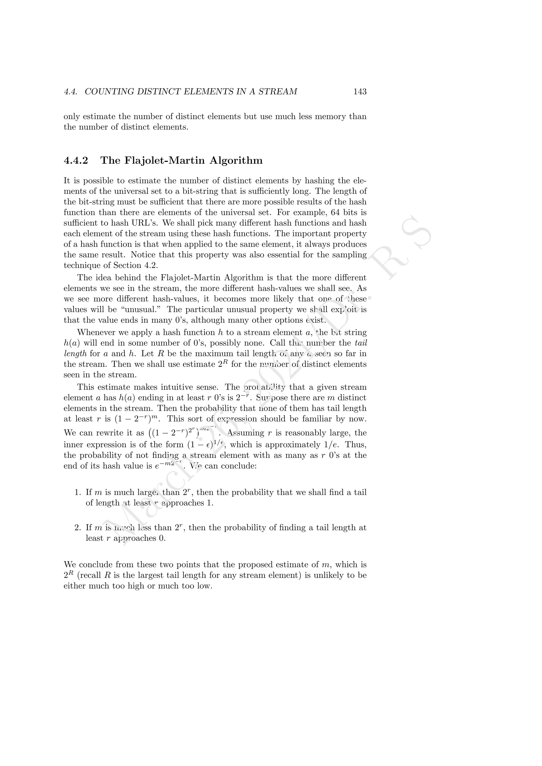 4.4. COUNTING DISTINCT ELEMENTS IN A STREAM 143
only estimate the number of distinct elements but use much less memory than
the number of distinct elements.
4.4.2 The Flajolet-Martin Algorithm
It is possible to estimate the number of distinct elements by hashing the ele-
ments of the universal set to a bit-string that is sufficiently long. The length of
the bit-string must be sufficient that there are more possible results of the hash
function than there are elements of the universal set. For example, 64 bits is
sufficient to hash URL’s. We shall pick many different hash functions and hash
each element of the stream using these hash functions. The important property
of a hash function is that when applied to the same element, it always produces
the same result. Notice that this property was also essential for the sampling
technique of Section 4.2.
The idea behind the Flajolet-Martin Algorithm is that the more different
elements we see in the stream, the more different hash-values we shall see. As
we see more different hash-values, it becomes more likely that one of these
values will be “unusual.” The particular unusual property we shall exploit is
that the value ends in many 0’s, although many other options exist.
Whenever we apply a hash function h to a stream element a, the bit string
h(a) will end in some number of 0’s, possibly none. Call this number the tail
length for a and h. Let R be the maximum tail length of any a seen so far in
the stream. Then we shall use estimate 2R
for the number of distinct elements
seen in the stream.
This estimate makes intuitive sense. The probability that a given stream
element a has h(a) ending in at least r 0’s is 2−r
. Suppose there are m distinct
elements in the stream. Then the probability that none of them has tail length
at least r is (1 − 2−r
)m
. This sort of expression should be familiar by now.
We can rewrite it as (1 − 2−r
)2r m2−r
. Assuming r is reasonably large, the
inner expression is of the form (1 − ǫ)1/ǫ
, which is approximately 1/e. Thus,
the probability of not finding a stream element with as many as r 0’s at the
end of its hash value is e−m2−r
. We can conclude:
1. If m is much larger than 2r
, then the probability that we shall find a tail
of length at least r approaches 1.
2. If m is much less than 2r
, then the probability of finding a tail length at
least r approaches 0.
We conclude from these two points that the proposed estimate of m, which is
2R
(recall R is the largest tail length for any stream element) is unlikely to be
either much too high or much too low.
M
a
r
c
h
2
6
,
2
0
2
4
/
D
r
.
R
S
 