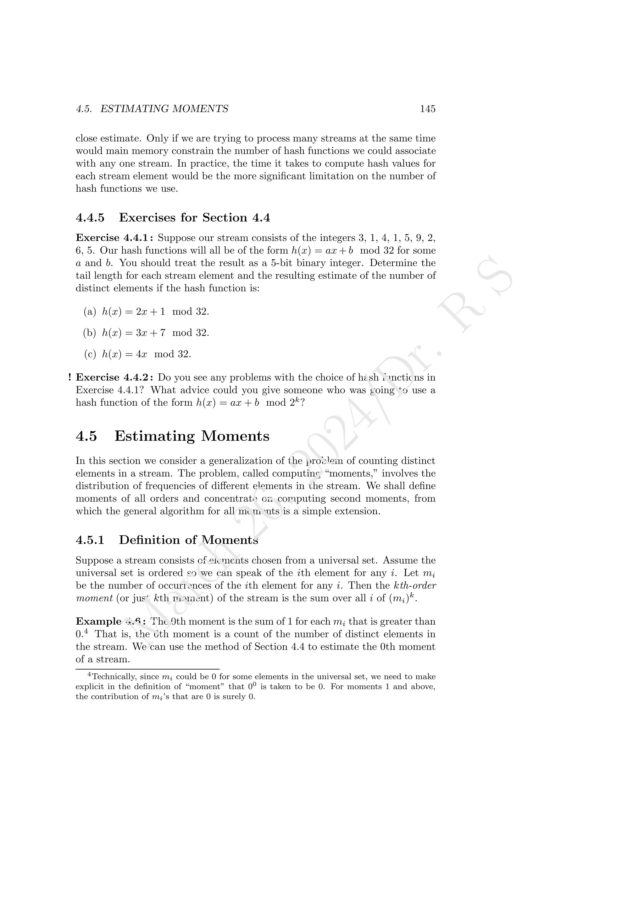 4.5. ESTIMATING MOMENTS 145
close estimate. Only if we are trying to process many streams at the same time
would main memory constrain the number of hash functions we could associate
with any one stream. In practice, the time it takes to compute hash values for
each stream element would be the more significant limitation on the number of
hash functions we use.
4.4.5 Exercises for Section 4.4
Exercise 4.4.1: Suppose our stream consists of the integers 3, 1, 4, 1, 5, 9, 2,
6, 5. Our hash functions will all be of the form h(x) = ax + b mod 32 for some
a and b. You should treat the result as a 5-bit binary integer. Determine the
tail length for each stream element and the resulting estimate of the number of
distinct elements if the hash function is:
(a) h(x) = 2x + 1 mod 32.
(b) h(x) = 3x + 7 mod 32.
(c) h(x) = 4x mod 32.
! Exercise 4.4.2: Do you see any problems with the choice of hash functions in
Exercise 4.4.1? What advice could you give someone who was going to use a
hash function of the form h(x) = ax + b mod 2k
?
4.5 Estimating Moments
In this section we consider a generalization of the problem of counting distinct
elements in a stream. The problem, called computing “moments,” involves the
distribution of frequencies of different elements in the stream. We shall define
moments of all orders and concentrate on computing second moments, from
which the general algorithm for all moments is a simple extension.
4.5.1 Definition of Moments
Suppose a stream consists of elements chosen from a universal set. Assume the
universal set is ordered so we can speak of the ith element for any i. Let mi
be the number of occurrences of the ith element for any i. Then the kth-order
moment (or just kth moment) of the stream is the sum over all i of (mi)k
.
Example 4.6 : The 0th moment is the sum of 1 for each mi that is greater than
0.4
That is, the 0th moment is a count of the number of distinct elements in
the stream. We can use the method of Section 4.4 to estimate the 0th moment
of a stream.
4Technically, since mi could be 0 for some elements in the universal set, we need to make
explicit in the definition of “moment” that 00 is taken to be 0. For moments 1 and above,
the contribution of mi’s that are 0 is surely 0.
M
a
r
c
h
2
6
,
2
0
2
4
/
D
r
.
R
S
 