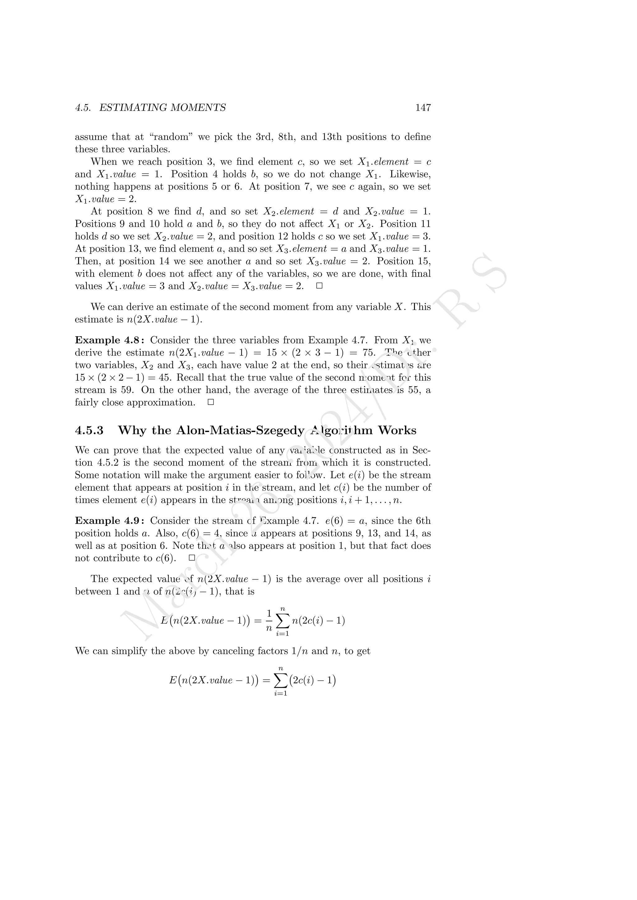 4.5. ESTIMATING MOMENTS 147
assume that at “random” we pick the 3rd, 8th, and 13th positions to define
these three variables.
When we reach position 3, we find element c, so we set X1.element = c
and X1.value = 1. Position 4 holds b, so we do not change X1. Likewise,
nothing happens at positions 5 or 6. At position 7, we see c again, so we set
X1.value = 2.
At position 8 we find d, and so set X2.element = d and X2.value = 1.
Positions 9 and 10 hold a and b, so they do not affect X1 or X2. Position 11
holds d so we set X2.value = 2, and position 12 holds c so we set X1.value = 3.
At position 13, we find element a, and so set X3.element = a and X3.value = 1.
Then, at position 14 we see another a and so set X3.value = 2. Position 15,
with element b does not affect any of the variables, so we are done, with final
values X1.value = 3 and X2.value = X3.value = 2. 2
We can derive an estimate of the second moment from any variable X. This
estimate is n(2X.value − 1).
Example 4.8 : Consider the three variables from Example 4.7. From X1 we
derive the estimate n(2X1.value − 1) = 15 × (2 × 3 − 1) = 75. The other
two variables, X2 and X3, each have value 2 at the end, so their estimates are
15 × (2 × 2 − 1) = 45. Recall that the true value of the second moment for this
stream is 59. On the other hand, the average of the three estimates is 55, a
fairly close approximation. 2
4.5.3 Why the Alon-Matias-Szegedy Algorithm Works
We can prove that the expected value of any variable constructed as in Sec-
tion 4.5.2 is the second moment of the stream from which it is constructed.
Some notation will make the argument easier to follow. Let e(i) be the stream
element that appears at position i in the stream, and let c(i) be the number of
times element e(i) appears in the stream among positions i, i + 1, . . . , n.
Example 4.9 : Consider the stream of Example 4.7. e(6) = a, since the 6th
position holds a. Also, c(6) = 4, since a appears at positions 9, 13, and 14, as
well as at position 6. Note that a also appears at position 1, but that fact does
not contribute to c(6). 2
The expected value of n(2X.value − 1) is the average over all positions i
between 1 and n of n(2c(i) − 1), that is
E n(2X.value − 1)

=
1
n
n
X
i=1
n(2c(i) − 1)
We can simplify the above by canceling factors 1/n and n, to get
E n(2X.value − 1)

=
n
X
i=1
2c(i) − 1

M
a
r
c
h
2
6
,
2
0
2
4
/
D
r
.
R
S
 