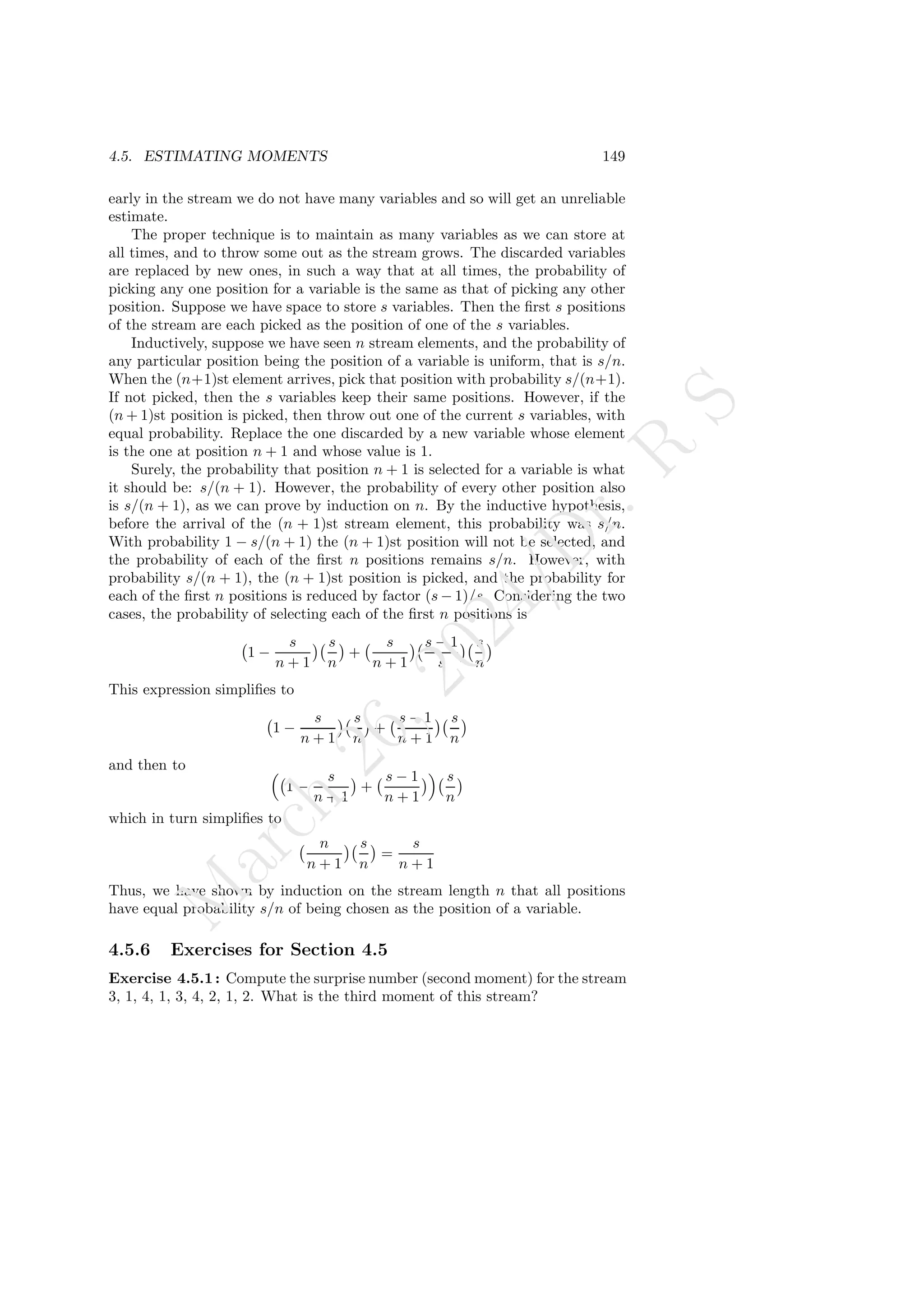 4.5. ESTIMATING MOMENTS 149
early in the stream we do not have many variables and so will get an unreliable
estimate.
The proper technique is to maintain as many variables as we can store at
all times, and to throw some out as the stream grows. The discarded variables
are replaced by new ones, in such a way that at all times, the probability of
picking any one position for a variable is the same as that of picking any other
position. Suppose we have space to store s variables. Then the first s positions
of the stream are each picked as the position of one of the s variables.
Inductively, suppose we have seen n stream elements, and the probability of
any particular position being the position of a variable is uniform, that is s/n.
When the (n+1)st element arrives, pick that position with probability s/(n+1).
If not picked, then the s variables keep their same positions. However, if the
(n + 1)st position is picked, then throw out one of the current s variables, with
equal probability. Replace the one discarded by a new variable whose element
is the one at position n + 1 and whose value is 1.
Surely, the probability that position n + 1 is selected for a variable is what
it should be: s/(n + 1). However, the probability of every other position also
is s/(n + 1), as we can prove by induction on n. By the inductive hypothesis,
before the arrival of the (n + 1)st stream element, this probability was s/n.
With probability 1 − s/(n + 1) the (n + 1)st position will not be selected, and
the probability of each of the first n positions remains s/n. However, with
probability s/(n + 1), the (n + 1)st position is picked, and the probability for
each of the first n positions is reduced by factor (s − 1)/s. Considering the two
cases, the probability of selecting each of the first n positions is
1 −
s
n + 1
 s
n

+
s
n + 1
 s − 1
s
 s
n

This expression simplifies to
1 −
s
n + 1
 s
n

+
s − 1
n + 1
 s
n

and then to 
1 −
s
n + 1

+
s − 1
n + 1
 s
n

which in turn simplifies to
n
n + 1
 s
n

=
s
n + 1
Thus, we have shown by induction on the stream length n that all positions
have equal probability s/n of being chosen as the position of a variable.
4.5.6 Exercises for Section 4.5
Exercise 4.5.1: Compute the surprise number (second moment) for the stream
3, 1, 4, 1, 3, 4, 2, 1, 2. What is the third moment of this stream?
M
a
r
c
h
2
6
,
2
0
2
4
/
D
r
.
R
S
 