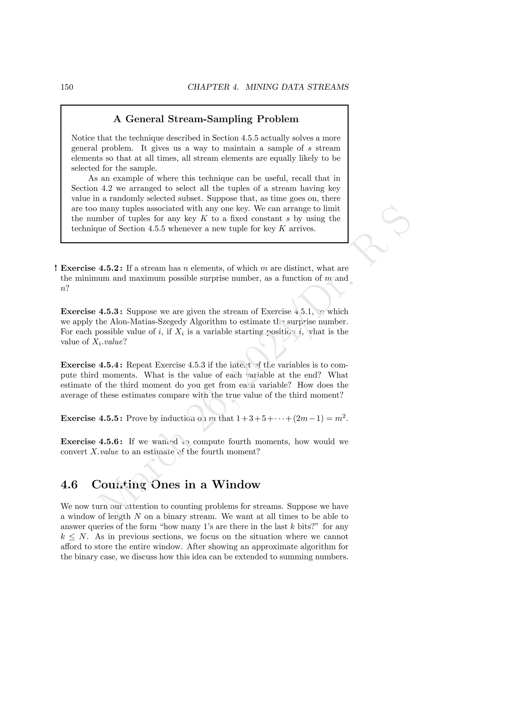 150 CHAPTER 4. MINING DATA STREAMS
A General Stream-Sampling Problem
Notice that the technique described in Section 4.5.5 actually solves a more
general problem. It gives us a way to maintain a sample of s stream
elements so that at all times, all stream elements are equally likely to be
selected for the sample.
As an example of where this technique can be useful, recall that in
Section 4.2 we arranged to select all the tuples of a stream having key
value in a randomly selected subset. Suppose that, as time goes on, there
are too many tuples associated with any one key. We can arrange to limit
the number of tuples for any key K to a fixed constant s by using the
technique of Section 4.5.5 whenever a new tuple for key K arrives.
! Exercise 4.5.2: If a stream has n elements, of which m are distinct, what are
the minimum and maximum possible surprise number, as a function of m and
n?
Exercise 4.5.3: Suppose we are given the stream of Exercise 4.5.1, to which
we apply the Alon-Matias-Szegedy Algorithm to estimate the surprise number.
For each possible value of i, if Xi is a variable starting position i, what is the
value of Xi.value?
Exercise 4.5.4: Repeat Exercise 4.5.3 if the intent of the variables is to com-
pute third moments. What is the value of each variable at the end? What
estimate of the third moment do you get from each variable? How does the
average of these estimates compare with the true value of the third moment?
Exercise 4.5.5: Prove by induction on m that 1+3+5+· · ·+(2m−1) = m2
.
Exercise 4.5.6: If we wanted to compute fourth moments, how would we
convert X.value to an estimate of the fourth moment?
4.6 Counting Ones in a Window
We now turn our attention to counting problems for streams. Suppose we have
a window of length N on a binary stream. We want at all times to be able to
answer queries of the form “how many 1’s are there in the last k bits?” for any
k ≤ N. As in previous sections, we focus on the situation where we cannot
afford to store the entire window. After showing an approximate algorithm for
the binary case, we discuss how this idea can be extended to summing numbers.
M
a
r
c
h
2
6
,
2
0
2
4
/
D
r
.
R
S
 