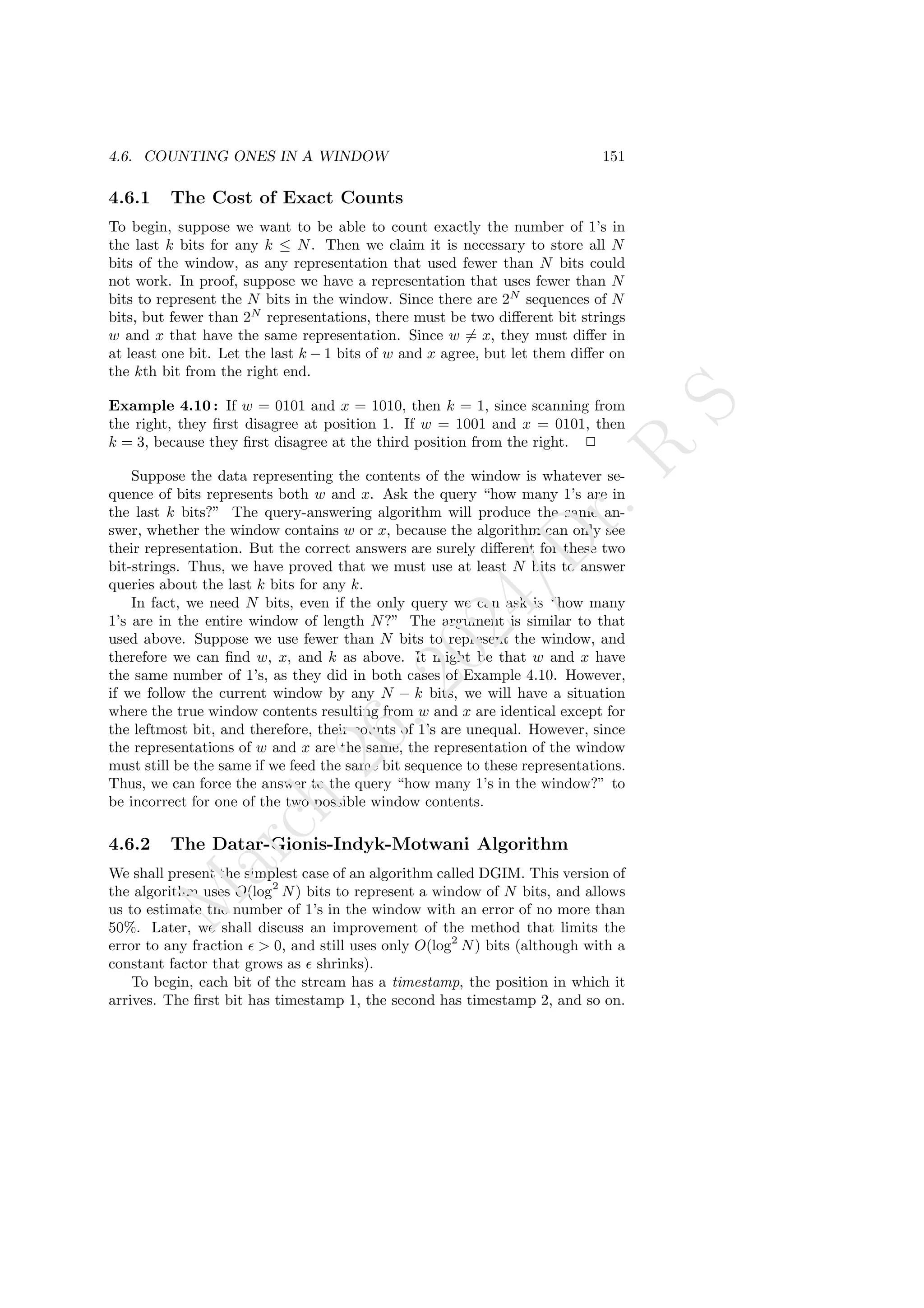 4.6. COUNTING ONES IN A WINDOW 151
4.6.1 The Cost of Exact Counts
To begin, suppose we want to be able to count exactly the number of 1’s in
the last k bits for any k ≤ N. Then we claim it is necessary to store all N
bits of the window, as any representation that used fewer than N bits could
not work. In proof, suppose we have a representation that uses fewer than N
bits to represent the N bits in the window. Since there are 2N
sequences of N
bits, but fewer than 2N
representations, there must be two different bit strings
w and x that have the same representation. Since w 6= x, they must differ in
at least one bit. Let the last k − 1 bits of w and x agree, but let them differ on
the kth bit from the right end.
Example 4.10 : If w = 0101 and x = 1010, then k = 1, since scanning from
the right, they first disagree at position 1. If w = 1001 and x = 0101, then
k = 3, because they first disagree at the third position from the right. 2
Suppose the data representing the contents of the window is whatever se-
quence of bits represents both w and x. Ask the query “how many 1’s are in
the last k bits?” The query-answering algorithm will produce the same an-
swer, whether the window contains w or x, because the algorithm can only see
their representation. But the correct answers are surely different for these two
bit-strings. Thus, we have proved that we must use at least N bits to answer
queries about the last k bits for any k.
In fact, we need N bits, even if the only query we can ask is “how many
1’s are in the entire window of length N?” The argument is similar to that
used above. Suppose we use fewer than N bits to represent the window, and
therefore we can find w, x, and k as above. It might be that w and x have
the same number of 1’s, as they did in both cases of Example 4.10. However,
if we follow the current window by any N − k bits, we will have a situation
where the true window contents resulting from w and x are identical except for
the leftmost bit, and therefore, their counts of 1’s are unequal. However, since
the representations of w and x are the same, the representation of the window
must still be the same if we feed the same bit sequence to these representations.
Thus, we can force the answer to the query “how many 1’s in the window?” to
be incorrect for one of the two possible window contents.
4.6.2 The Datar-Gionis-Indyk-Motwani Algorithm
We shall present the simplest case of an algorithm called DGIM. This version of
the algorithm uses O(log2
N) bits to represent a window of N bits, and allows
us to estimate the number of 1’s in the window with an error of no more than
50%. Later, we shall discuss an improvement of the method that limits the
error to any fraction ǫ  0, and still uses only O(log2
N) bits (although with a
constant factor that grows as ǫ shrinks).
To begin, each bit of the stream has a timestamp, the position in which it
arrives. The first bit has timestamp 1, the second has timestamp 2, and so on.
M
a
r
c
h
2
6
,
2
0
2
4
/
D
r
.
R
S
 