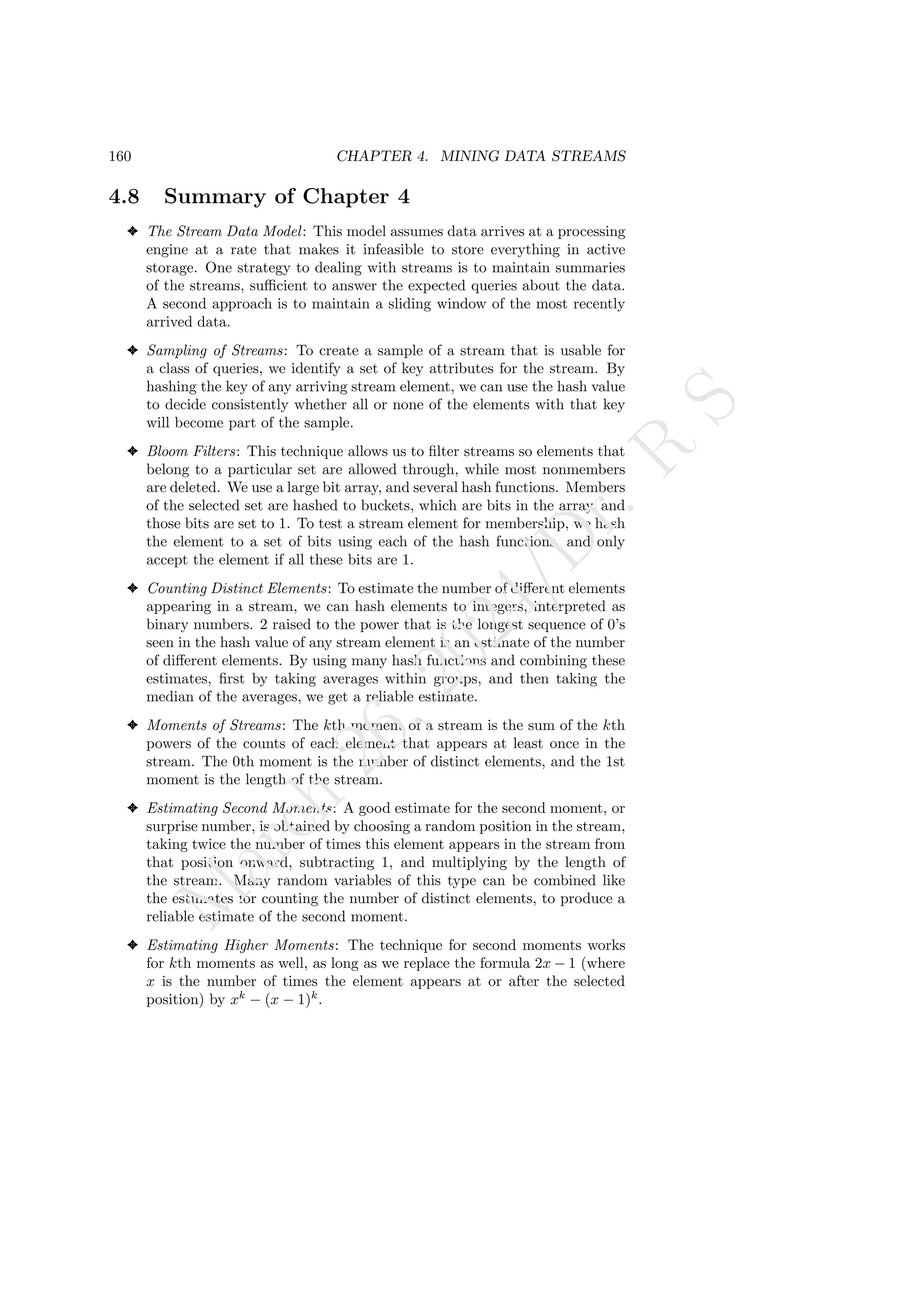 160 CHAPTER 4. MINING DATA STREAMS
4.8 Summary of Chapter 4
✦ The Stream Data Model: This model assumes data arrives at a processing
engine at a rate that makes it infeasible to store everything in active
storage. One strategy to dealing with streams is to maintain summaries
of the streams, sufficient to answer the expected queries about the data.
A second approach is to maintain a sliding window of the most recently
arrived data.
✦ Sampling of Streams: To create a sample of a stream that is usable for
a class of queries, we identify a set of key attributes for the stream. By
hashing the key of any arriving stream element, we can use the hash value
to decide consistently whether all or none of the elements with that key
will become part of the sample.
✦ Bloom Filters: This technique allows us to filter streams so elements that
belong to a particular set are allowed through, while most nonmembers
are deleted. We use a large bit array, and several hash functions. Members
of the selected set are hashed to buckets, which are bits in the array, and
those bits are set to 1. To test a stream element for membership, we hash
the element to a set of bits using each of the hash functions, and only
accept the element if all these bits are 1.
✦ Counting Distinct Elements: To estimate the number of different elements
appearing in a stream, we can hash elements to integers, interpreted as
binary numbers. 2 raised to the power that is the longest sequence of 0’s
seen in the hash value of any stream element is an estimate of the number
of different elements. By using many hash functions and combining these
estimates, first by taking averages within groups, and then taking the
median of the averages, we get a reliable estimate.
✦ Moments of Streams: The kth moment of a stream is the sum of the kth
powers of the counts of each element that appears at least once in the
stream. The 0th moment is the number of distinct elements, and the 1st
moment is the length of the stream.
✦ Estimating Second Moments: A good estimate for the second moment, or
surprise number, is obtained by choosing a random position in the stream,
taking twice the number of times this element appears in the stream from
that position onward, subtracting 1, and multiplying by the length of
the stream. Many random variables of this type can be combined like
the estimates for counting the number of distinct elements, to produce a
reliable estimate of the second moment.
✦ Estimating Higher Moments: The technique for second moments works
for kth moments as well, as long as we replace the formula 2x − 1 (where
x is the number of times the element appears at or after the selected
position) by xk
− (x − 1)k
.
M
a
r
c
h
2
6
,
2
0
2
4
/
D
r
.
R
S
 
