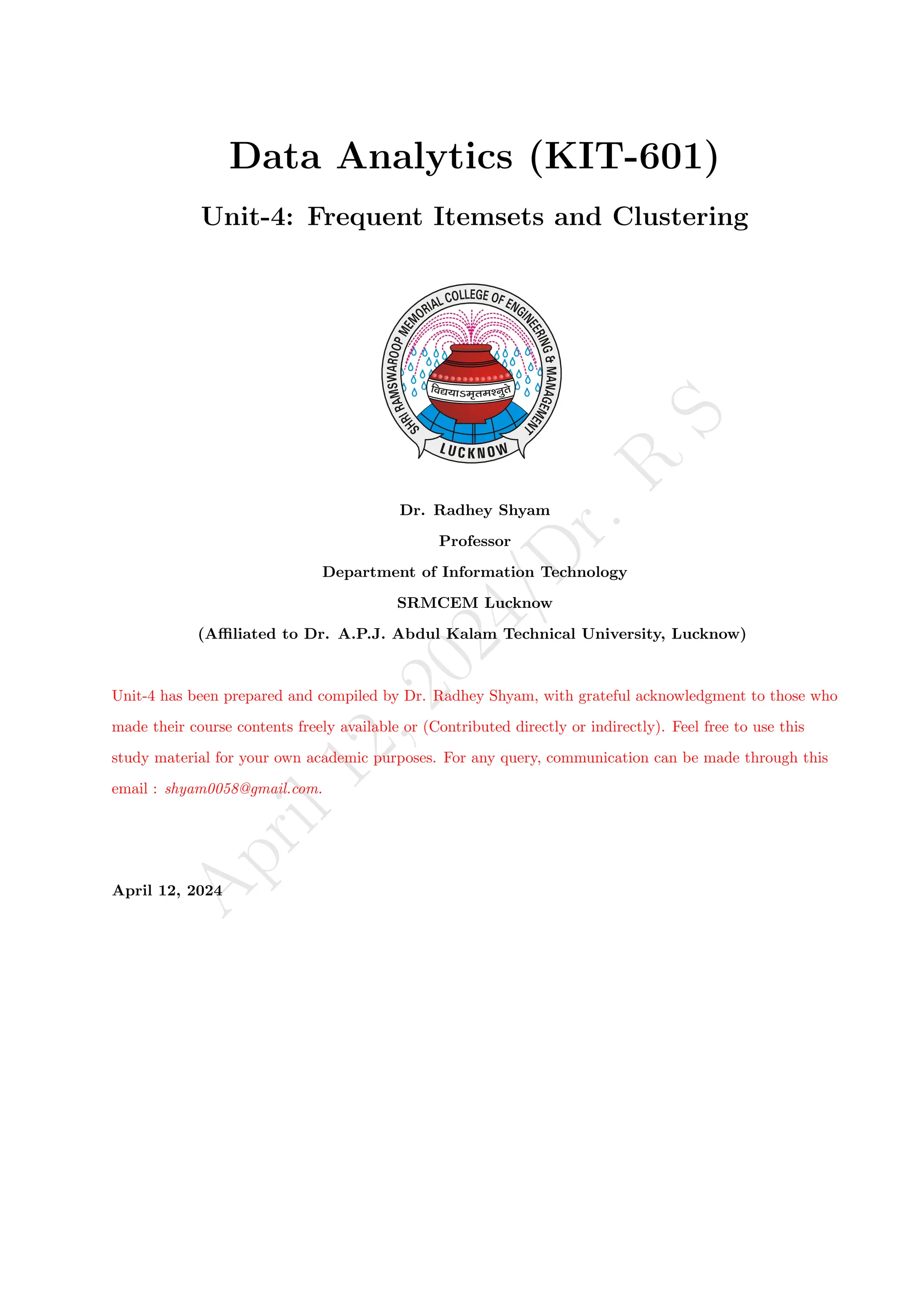 A
p
r
i
l
1
2
,
2
0
2
4
/
D
r
.
R
S
Data Analytics (KIT-601)
Unit-4: Frequent Itemsets and Clustering
Dr. Radhey Shyam
Professor
Department of Information Technology
SRMCEM Lucknow
(Affiliated to Dr. A.P.J. Abdul Kalam Technical University, Lucknow)
Unit-4 has been prepared and compiled by Dr. Radhey Shyam, with grateful acknowledgment to those who
made their course contents freely available or (Contributed directly or indirectly). Feel free to use this
study material for your own academic purposes. For any query, communication can be made through this
email : shyam0058@gmail.com.
April 12, 2024
 