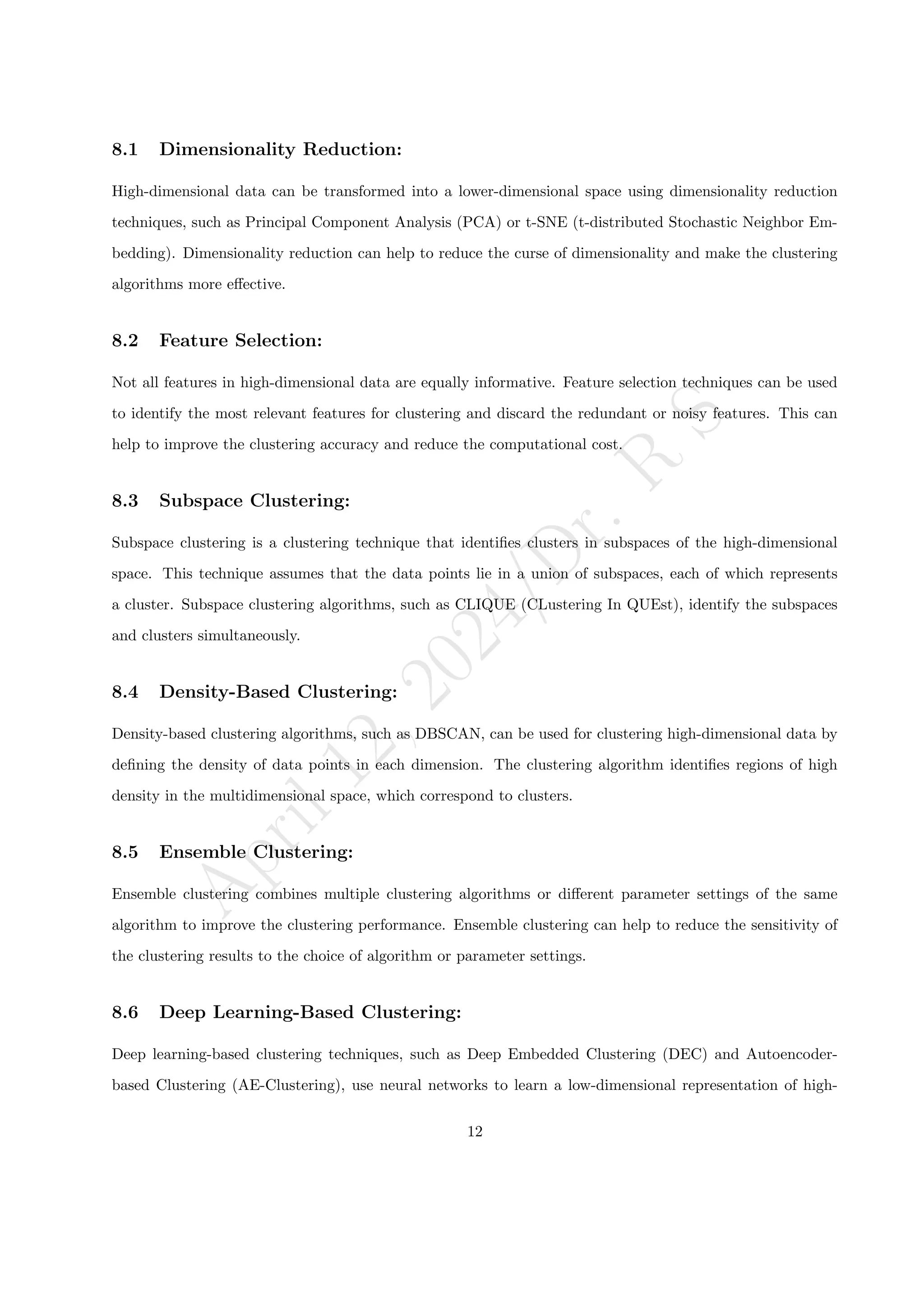 A
p
r
i
l
1
2
,
2
0
2
4
/
D
r
.
R
S
8.1 Dimensionality Reduction:
High-dimensional data can be transformed into a lower-dimensional space using dimensionality reduction
techniques, such as Principal Component Analysis (PCA) or t-SNE (t-distributed Stochastic Neighbor Em-
bedding). Dimensionality reduction can help to reduce the curse of dimensionality and make the clustering
algorithms more effective.
8.2 Feature Selection:
Not all features in high-dimensional data are equally informative. Feature selection techniques can be used
to identify the most relevant features for clustering and discard the redundant or noisy features. This can
help to improve the clustering accuracy and reduce the computational cost.
8.3 Subspace Clustering:
Subspace clustering is a clustering technique that identifies clusters in subspaces of the high-dimensional
space. This technique assumes that the data points lie in a union of subspaces, each of which represents
a cluster. Subspace clustering algorithms, such as CLIQUE (CLustering In QUEst), identify the subspaces
and clusters simultaneously.
8.4 Density-Based Clustering:
Density-based clustering algorithms, such as DBSCAN, can be used for clustering high-dimensional data by
defining the density of data points in each dimension. The clustering algorithm identifies regions of high
density in the multidimensional space, which correspond to clusters.
8.5 Ensemble Clustering:
Ensemble clustering combines multiple clustering algorithms or different parameter settings of the same
algorithm to improve the clustering performance. Ensemble clustering can help to reduce the sensitivity of
the clustering results to the choice of algorithm or parameter settings.
8.6 Deep Learning-Based Clustering:
Deep learning-based clustering techniques, such as Deep Embedded Clustering (DEC) and Autoencoder-
based Clustering (AE-Clustering), use neural networks to learn a low-dimensional representation of high-
12
 