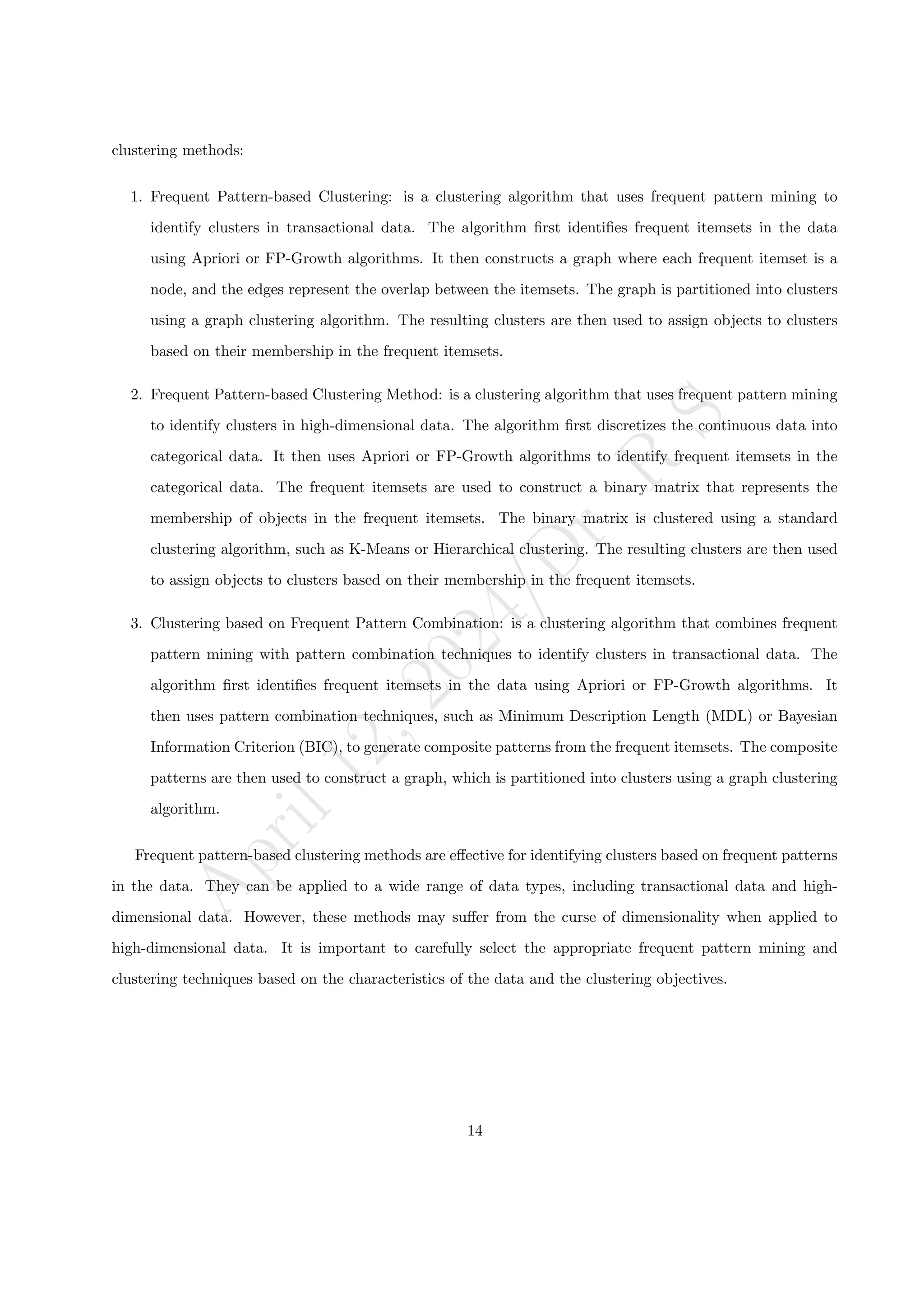 A
p
r
i
l
1
2
,
2
0
2
4
/
D
r
.
R
S
clustering methods:
1. Frequent Pattern-based Clustering: is a clustering algorithm that uses frequent pattern mining to
identify clusters in transactional data. The algorithm first identifies frequent itemsets in the data
using Apriori or FP-Growth algorithms. It then constructs a graph where each frequent itemset is a
node, and the edges represent the overlap between the itemsets. The graph is partitioned into clusters
using a graph clustering algorithm. The resulting clusters are then used to assign objects to clusters
based on their membership in the frequent itemsets.
2. Frequent Pattern-based Clustering Method: is a clustering algorithm that uses frequent pattern mining
to identify clusters in high-dimensional data. The algorithm first discretizes the continuous data into
categorical data. It then uses Apriori or FP-Growth algorithms to identify frequent itemsets in the
categorical data. The frequent itemsets are used to construct a binary matrix that represents the
membership of objects in the frequent itemsets. The binary matrix is clustered using a standard
clustering algorithm, such as K-Means or Hierarchical clustering. The resulting clusters are then used
to assign objects to clusters based on their membership in the frequent itemsets.
3. Clustering based on Frequent Pattern Combination: is a clustering algorithm that combines frequent
pattern mining with pattern combination techniques to identify clusters in transactional data. The
algorithm first identifies frequent itemsets in the data using Apriori or FP-Growth algorithms. It
then uses pattern combination techniques, such as Minimum Description Length (MDL) or Bayesian
Information Criterion (BIC), to generate composite patterns from the frequent itemsets. The composite
patterns are then used to construct a graph, which is partitioned into clusters using a graph clustering
algorithm.
Frequent pattern-based clustering methods are effective for identifying clusters based on frequent patterns
in the data. They can be applied to a wide range of data types, including transactional data and high-
dimensional data. However, these methods may suffer from the curse of dimensionality when applied to
high-dimensional data. It is important to carefully select the appropriate frequent pattern mining and
clustering techniques based on the characteristics of the data and the clustering objectives.
14
 