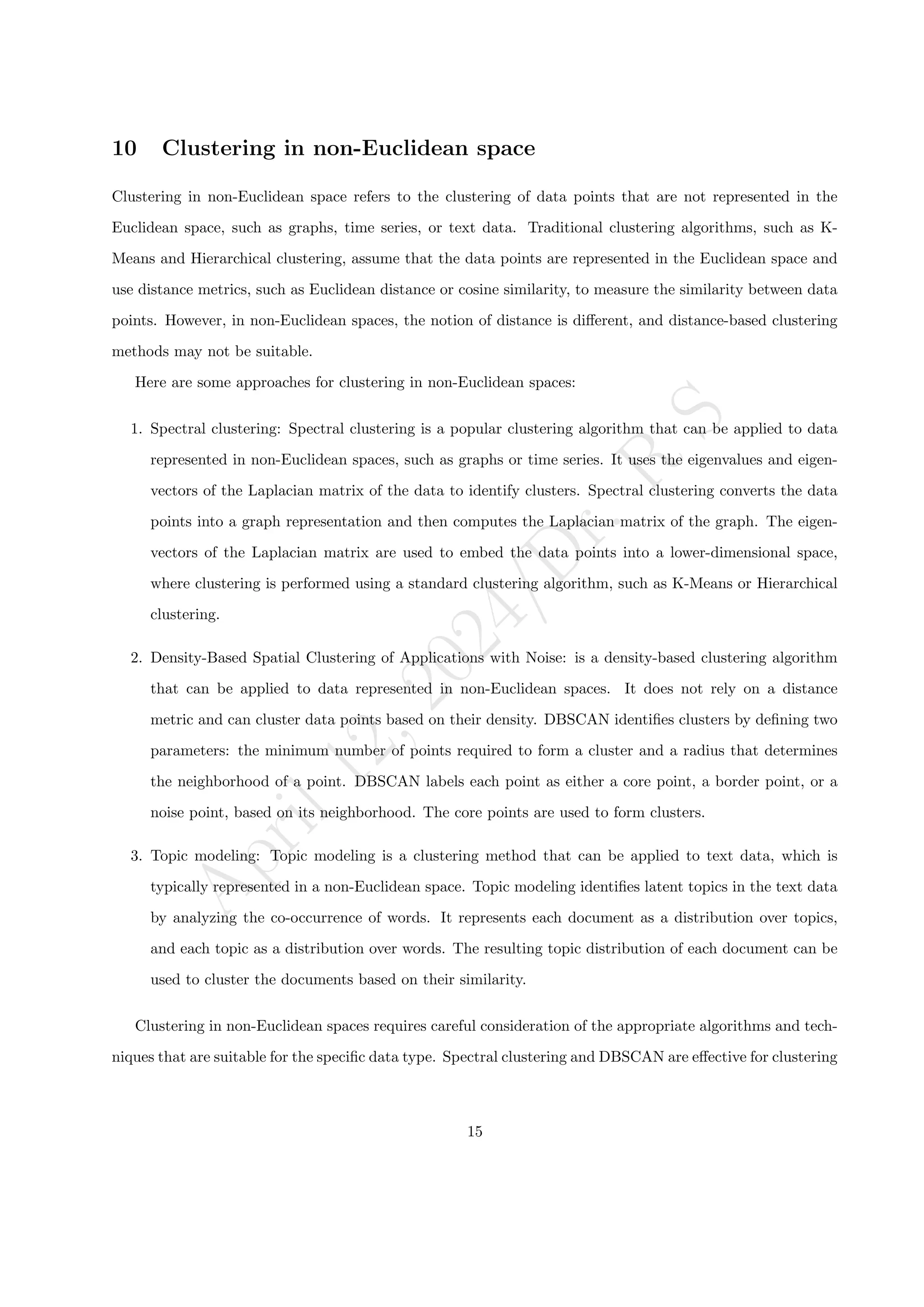 A
p
r
i
l
1
2
,
2
0
2
4
/
D
r
.
R
S
10 Clustering in non-Euclidean space
Clustering in non-Euclidean space refers to the clustering of data points that are not represented in the
Euclidean space, such as graphs, time series, or text data. Traditional clustering algorithms, such as K-
Means and Hierarchical clustering, assume that the data points are represented in the Euclidean space and
use distance metrics, such as Euclidean distance or cosine similarity, to measure the similarity between data
points. However, in non-Euclidean spaces, the notion of distance is different, and distance-based clustering
methods may not be suitable.
Here are some approaches for clustering in non-Euclidean spaces:
1. Spectral clustering: Spectral clustering is a popular clustering algorithm that can be applied to data
represented in non-Euclidean spaces, such as graphs or time series. It uses the eigenvalues and eigen-
vectors of the Laplacian matrix of the data to identify clusters. Spectral clustering converts the data
points into a graph representation and then computes the Laplacian matrix of the graph. The eigen-
vectors of the Laplacian matrix are used to embed the data points into a lower-dimensional space,
where clustering is performed using a standard clustering algorithm, such as K-Means or Hierarchical
clustering.
2. Density-Based Spatial Clustering of Applications with Noise: is a density-based clustering algorithm
that can be applied to data represented in non-Euclidean spaces. It does not rely on a distance
metric and can cluster data points based on their density. DBSCAN identifies clusters by defining two
parameters: the minimum number of points required to form a cluster and a radius that determines
the neighborhood of a point. DBSCAN labels each point as either a core point, a border point, or a
noise point, based on its neighborhood. The core points are used to form clusters.
3. Topic modeling: Topic modeling is a clustering method that can be applied to text data, which is
typically represented in a non-Euclidean space. Topic modeling identifies latent topics in the text data
by analyzing the co-occurrence of words. It represents each document as a distribution over topics,
and each topic as a distribution over words. The resulting topic distribution of each document can be
used to cluster the documents based on their similarity.
Clustering in non-Euclidean spaces requires careful consideration of the appropriate algorithms and tech-
niques that are suitable for the specific data type. Spectral clustering and DBSCAN are effective for clustering
15
 
