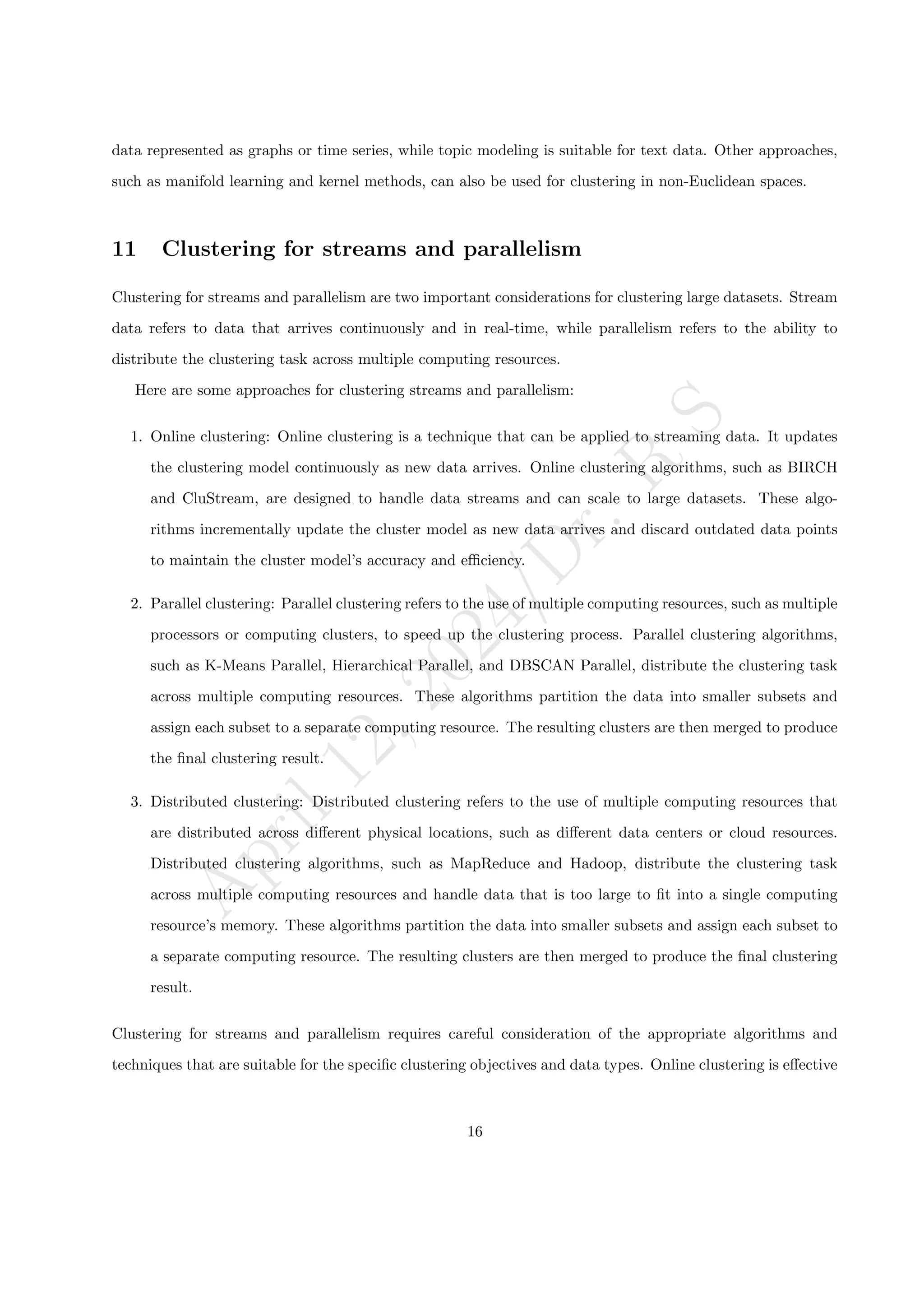 A
p
r
i
l
1
2
,
2
0
2
4
/
D
r
.
R
S
data represented as graphs or time series, while topic modeling is suitable for text data. Other approaches,
such as manifold learning and kernel methods, can also be used for clustering in non-Euclidean spaces.
11 Clustering for streams and parallelism
Clustering for streams and parallelism are two important considerations for clustering large datasets. Stream
data refers to data that arrives continuously and in real-time, while parallelism refers to the ability to
distribute the clustering task across multiple computing resources.
Here are some approaches for clustering streams and parallelism:
1. Online clustering: Online clustering is a technique that can be applied to streaming data. It updates
the clustering model continuously as new data arrives. Online clustering algorithms, such as BIRCH
and CluStream, are designed to handle data streams and can scale to large datasets. These algo-
rithms incrementally update the cluster model as new data arrives and discard outdated data points
to maintain the cluster model’s accuracy and efficiency.
2. Parallel clustering: Parallel clustering refers to the use of multiple computing resources, such as multiple
processors or computing clusters, to speed up the clustering process. Parallel clustering algorithms,
such as K-Means Parallel, Hierarchical Parallel, and DBSCAN Parallel, distribute the clustering task
across multiple computing resources. These algorithms partition the data into smaller subsets and
assign each subset to a separate computing resource. The resulting clusters are then merged to produce
the final clustering result.
3. Distributed clustering: Distributed clustering refers to the use of multiple computing resources that
are distributed across different physical locations, such as different data centers or cloud resources.
Distributed clustering algorithms, such as MapReduce and Hadoop, distribute the clustering task
across multiple computing resources and handle data that is too large to fit into a single computing
resource’s memory. These algorithms partition the data into smaller subsets and assign each subset to
a separate computing resource. The resulting clusters are then merged to produce the final clustering
result.
Clustering for streams and parallelism requires careful consideration of the appropriate algorithms and
techniques that are suitable for the specific clustering objectives and data types. Online clustering is effective
16
 