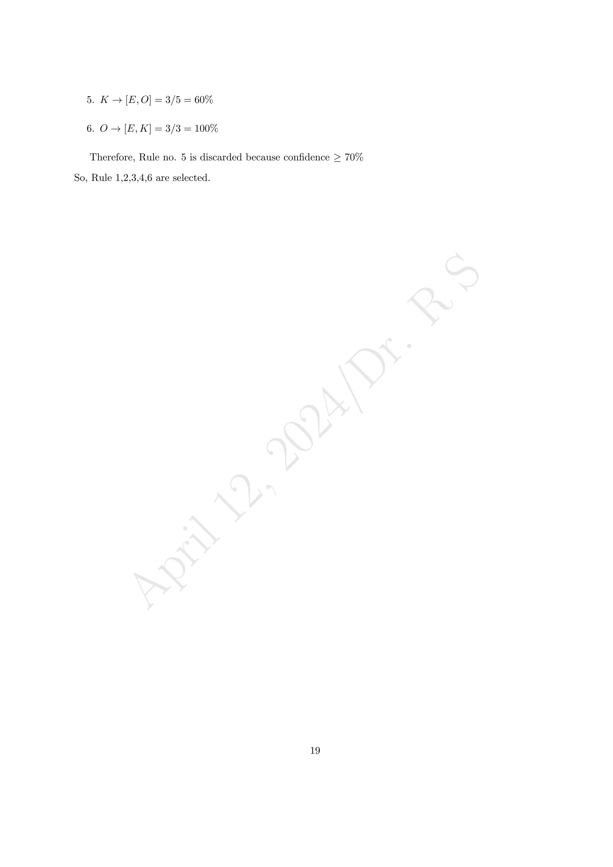 A
p
r
i
l
1
2
,
2
0
2
4
/
D
r
.
R
S
5. K → [E, O] = 3/5 = 60%
6. O → [E, K] = 3/3 = 100%
Therefore, Rule no. 5 is discarded because confidence ≥ 70%
So, Rule 1,2,3,4,6 are selected.
19
 