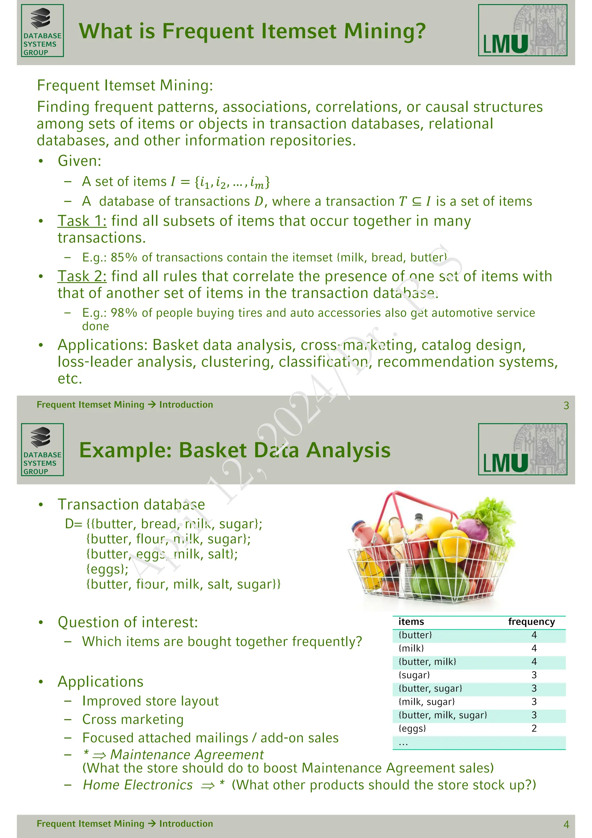 DATABASE
SYSTEMS
GROUP
What is Frequent Itemset Mining?
Frequent Itemset Mining:
Finding frequent patterns, associations, correlations, or causal structures
among sets of items or objects in transaction databases, relational
databases, and other information repositories.
• Given:
– A set of items 𝐼 = {𝑖1, 𝑖2, … , 𝑖𝑚}
– A database of transactions 𝐷, where a transaction 𝑇 ⊆ 𝐼 is a set of items
• Task 1: find all subsets of items that occur together in many
transactions.
– E.g.: 85% of transactions contain the itemset {milk, bread, butter}
• Task 2: find all rules that correlate the presence of one set of items with
that of another set of items in the transaction database.
– E.g.: 98% of people buying tires and auto accessories also get automotive service
done
• Applications: Basket data analysis, cross-marketing, catalog design,
loss-leader analysis, clustering, classification, recommendation systems,
etc.
Frequent Itemset Mining  Introduction 3
DATABASE
SYSTEMS
GROUP
Example: Basket Data Analysis
• Transaction database
D= {{butter, bread, milk, sugar};
{butter, flour, milk, sugar};
{butter, eggs, milk, salt};
{eggs};
{butter, flour, milk, salt, sugar}}
• Question of interest:
– Which items are bought together frequently?
• Applications
– Improved store layout
– Cross marketing
– Focused attached mailings / add-on sales
– *  Maintenance Agreement
(What the store should do to boost Maintenance Agreement sales)
– Home Electronics  * (What other products should the store stock up?)
Frequent Itemset Mining  Introduction 4
items frequency
{butter} 4
{milk} 4
{butter, milk} 4
{sugar} 3
{butter, sugar} 3
{milk, sugar} 3
{butter, milk, sugar} 3
{eggs} 2
…
A
p
r
i
l
1
2
,
2
0
2
4
/
D
r
.
R
S
 