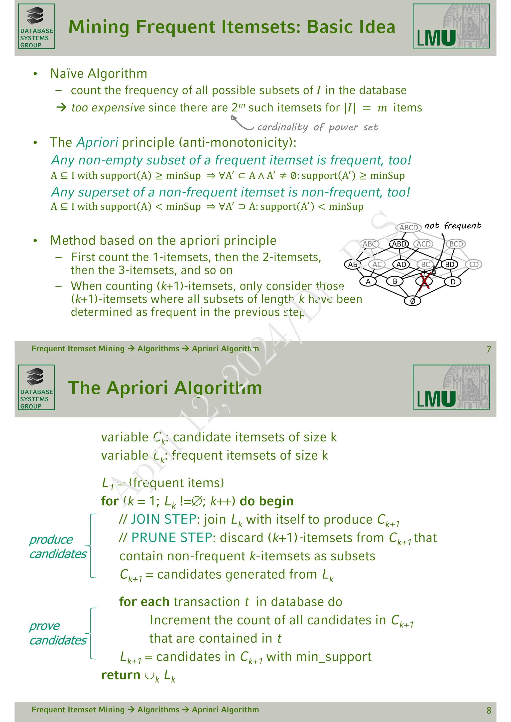 DATABASE
SYSTEMS
GROUP
Mining Frequent Itemsets: Basic Idea
• Naïve Algorithm
– count the frequency of all possible subsets of 𝐼 in the database
 too expensive since there are 2m such itemsets for |𝐼| = 𝑚 items
• The Apriori principle (anti-monotonicity):
Any non-empty subset of a frequent itemset is frequent, too!
A ⊆ I with support A ≥ minSup ⇒ ∀A′
⊂ A ∧ A′
≠ ∅: support A′
≥ minSup
Any superset of a non-frequent itemset is non-frequent, too!
A ⊆ I with support A < minSup ⇒ ∀A′
⊃ A: support A′
< minSup
• Method based on the apriori principle
– First count the 1-itemsets, then the 2-itemsets,
then the 3-itemsets, and so on
– When counting (k+1)-itemsets, only consider those
(k+1)-itemsets where all subsets of length k have been
determined as frequent in the previous step
Frequent Itemset Mining  Algorithms  Apriori Algorithm 7
cardinality of power set
Ø
A B C D
AB AC AD BC BD CD
ABC ABD ACD BCD
ABCD not frequent
DATABASE
SYSTEMS
GROUP
The Apriori Algorithm
variable Ck: candidate itemsets of size k
variable Lk: frequent itemsets of size k
L1 = {frequent items}
for (k = 1; Lk !=; k++) do begin
// JOIN STEP: join Lk with itself to produce Ck+1
// PRUNE STEP: discard (k+1)-itemsets from Ck+1 that
contain non-frequent k-itemsets as subsets
Ck+1 = candidates generated from Lk
for each transaction t in database do
Increment the count of all candidates in Ck+1
that are contained in t
Lk+1 = candidates in Ck+1 with min_support
return k Lk
Frequent Itemset Mining  Algorithms  Apriori Algorithm 8
produce
candidates
prove
candidates
A
p
r
i
l
1
2
,
2
0
2
4
/
D
r
.
R
S
 