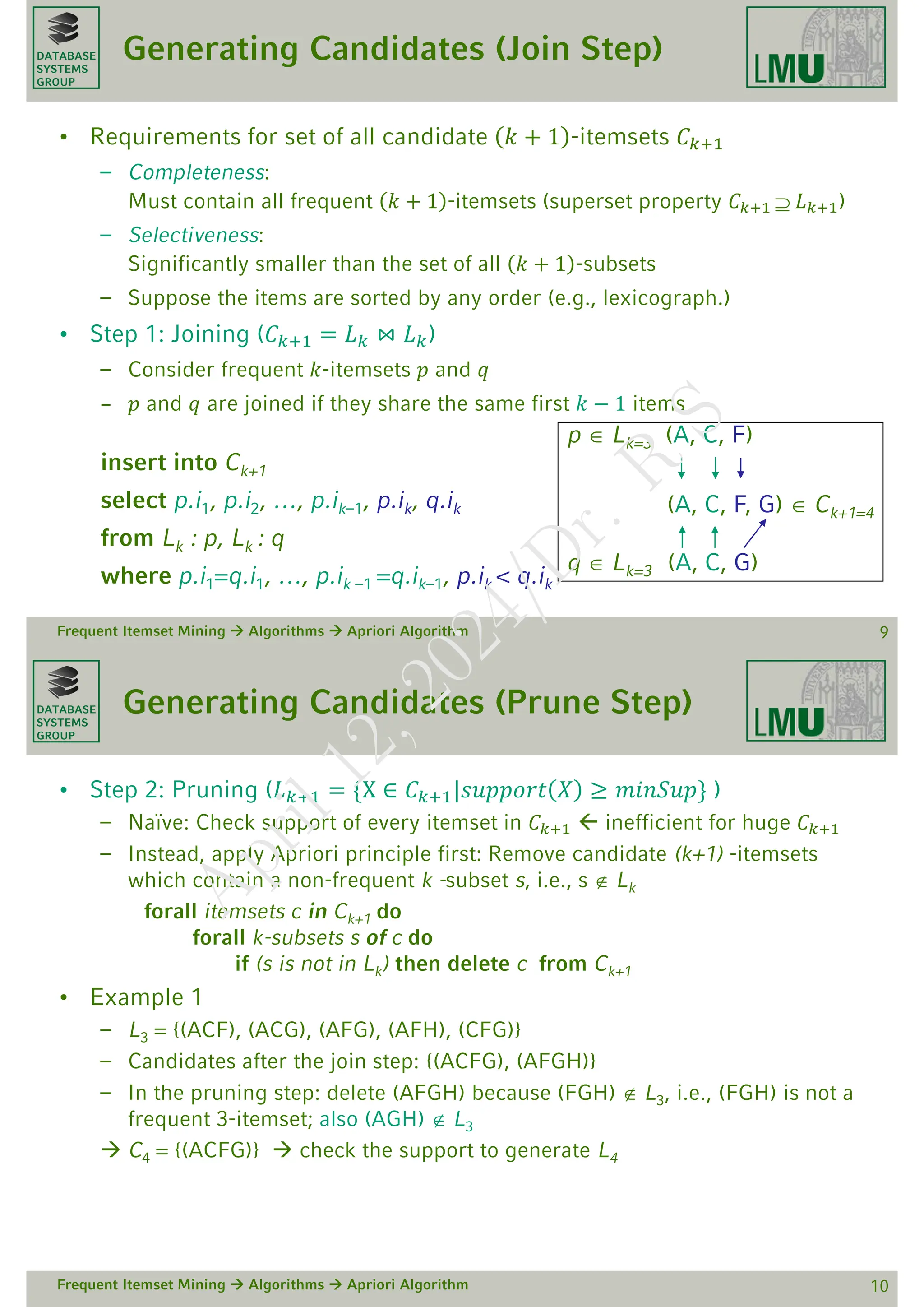 DATABASE
SYSTEMS
GROUP
Generating Candidates (Join Step)
• Requirements for set of all candidate 𝑘 + 1 -itemsets 𝐶𝑘+1
– Completeness:
Must contain all frequent 𝑘 + 1 -itemsets (superset property 𝐶𝑘+1  𝐿𝑘+1)
– Selectiveness:
Significantly smaller than the set of all 𝑘 + 1 -subsets
– Suppose the items are sorted by any order (e.g., lexicograph.)
• Step 1: Joining (𝐶𝑘+1 = 𝐿𝑘 ⋈ 𝐿𝑘)
– Consider frequent 𝑘-itemsets 𝑝 and 𝑞
– 𝑝 and 𝑞 are joined if they share the same first 𝑘 − 1 items
insert into Ck+1
select p.i1, p.i2, …, p.ik–1, p.ik, q.ik
from Lk : p, Lk : q
where p.i1=q.i1, …, p.ik –1 =q.ik–1, p.ik < q.ik
Frequent Itemset Mining  Algorithms  Apriori Algorithm 9
p  Lk=3 (A, C, F)
(A, C, F, G)  Ck+1=4
q  Lk=3 (A, C, G)
DATABASE
SYSTEMS
GROUP
Generating Candidates (Prune Step)
• Step 2: Pruning (𝐿𝑘+1 = {X ∈ 𝐶𝑘+1|𝑠𝑢𝑝𝑝𝑜𝑟𝑡 𝑋 ≥ 𝑚𝑖𝑛𝑆𝑢𝑝} )
– Naïve: Check support of every itemset in 𝐶𝑘+1  inefficient for huge 𝐶𝑘+1
– Instead, apply Apriori principle first: Remove candidate (k+1) -itemsets
which contain a non-frequent k -subset s, i.e., s  Lk
forall itemsets c in Ck+1 do
forall k-subsets s of c do
if (s is not in Lk) then delete c from Ck+1
• Example 1
– L3 = {(ACF), (ACG), (AFG), (AFH), (CFG)}
– Candidates after the join step: {(ACFG), (AFGH)}
– In the pruning step: delete (AFGH) because (FGH)  L3, i.e., (FGH) is not a
frequent 3-itemset; also (AGH)  L3
 C4 = {(ACFG)}  check the support to generate L4
Frequent Itemset Mining  Algorithms  Apriori Algorithm 10
A
p
r
i
l
1
2
,
2
0
2
4
/
D
r
.
R
S
 