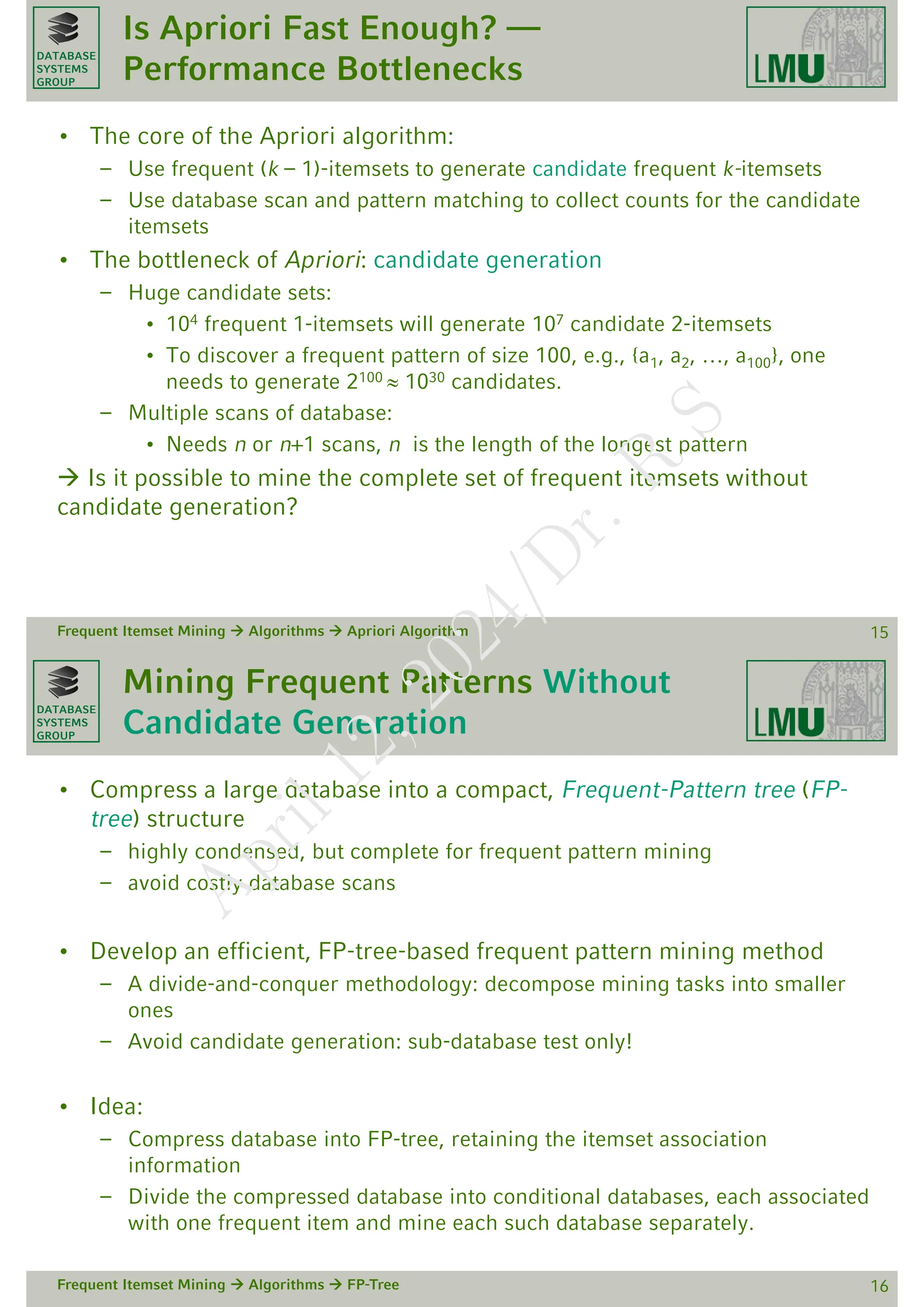 DATABASE
SYSTEMS
GROUP
Is Apriori Fast Enough? —
Performance Bottlenecks
• The core of the Apriori algorithm:
– Use frequent (k – 1)-itemsets to generate candidate frequent k-itemsets
– Use database scan and pattern matching to collect counts for the candidate
itemsets
• The bottleneck of Apriori: candidate generation
– Huge candidate sets:
• 104 frequent 1-itemsets will generate 107 candidate 2-itemsets
• To discover a frequent pattern of size 100, e.g., {a1, a2, …, a100}, one
needs to generate 2100  1030 candidates.
– Multiple scans of database:
• Needs n or n+1 scans, n is the length of the longest pattern
 Is it possible to mine the complete set of frequent itemsets without
candidate generation?
Frequent Itemset Mining  Algorithms  Apriori Algorithm 15
DATABASE
SYSTEMS
GROUP
Mining Frequent Patterns Without
Candidate Generation
• Compress a large database into a compact, Frequent-Pattern tree (FP-
tree) structure
– highly condensed, but complete for frequent pattern mining
– avoid costly database scans
• Develop an efficient, FP-tree-based frequent pattern mining method
– A divide-and-conquer methodology: decompose mining tasks into smaller
ones
– Avoid candidate generation: sub-database test only!
• Idea:
– Compress database into FP-tree, retaining the itemset association
information
– Divide the compressed database into conditional databases, each associated
with one frequent item and mine each such database separately.
Frequent Itemset Mining  Algorithms  FP-Tree 16
A
p
r
i
l
1
2
,
2
0
2
4
/
D
r
.
R
S
 