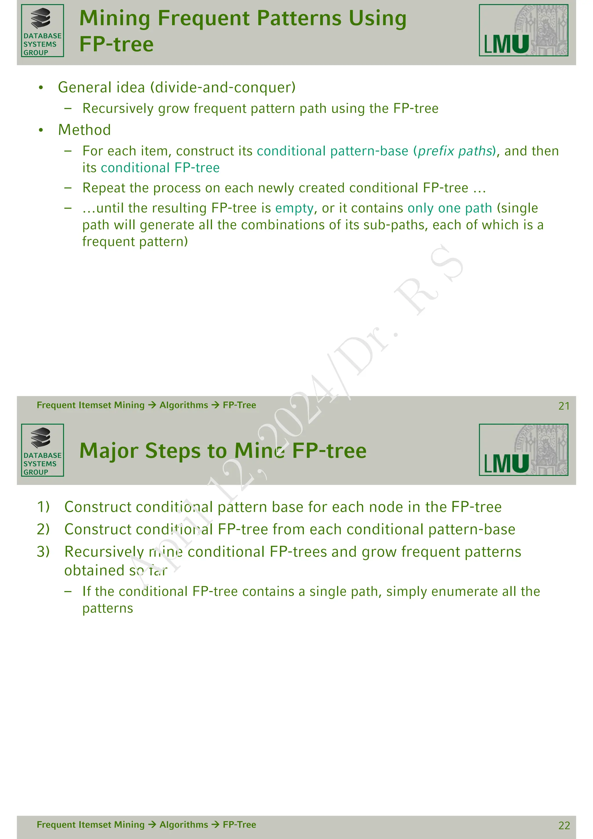 DATABASE
SYSTEMS
GROUP
Mining Frequent Patterns Using
FP-tree
• General idea (divide-and-conquer)
– Recursively grow frequent pattern path using the FP-tree
• Method
– For each item, construct its conditional pattern-base (prefix paths), and then
its conditional FP-tree
– Repeat the process on each newly created conditional FP-tree …
– …until the resulting FP-tree is empty, or it contains only one path (single
path will generate all the combinations of its sub-paths, each of which is a
frequent pattern)
Frequent Itemset Mining  Algorithms  FP-Tree 21
DATABASE
SYSTEMS
GROUP
Major Steps to Mine FP-tree
1) Construct conditional pattern base for each node in the FP-tree
2) Construct conditional FP-tree from each conditional pattern-base
3) Recursively mine conditional FP-trees and grow frequent patterns
obtained so far
– If the conditional FP-tree contains a single path, simply enumerate all the
patterns
Frequent Itemset Mining  Algorithms  FP-Tree 22
A
p
r
i
l
1
2
,
2
0
2
4
/
D
r
.
R
S
 