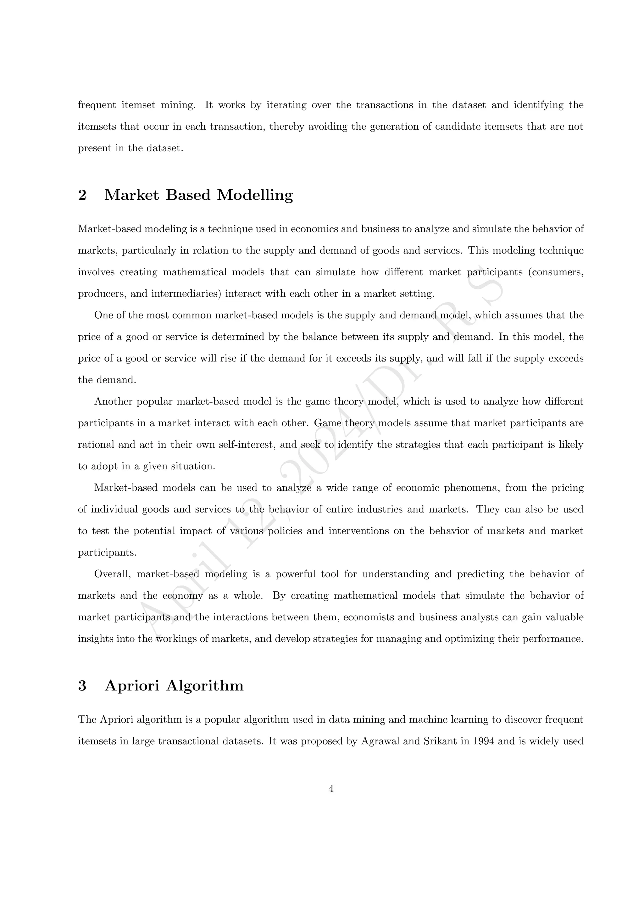 A
p
r
i
l
1
2
,
2
0
2
4
/
D
r
.
R
S
frequent itemset mining. It works by iterating over the transactions in the dataset and identifying the
itemsets that occur in each transaction, thereby avoiding the generation of candidate itemsets that are not
present in the dataset.
2 Market Based Modelling
Market-based modeling is a technique used in economics and business to analyze and simulate the behavior of
markets, particularly in relation to the supply and demand of goods and services. This modeling technique
involves creating mathematical models that can simulate how different market participants (consumers,
producers, and intermediaries) interact with each other in a market setting.
One of the most common market-based models is the supply and demand model, which assumes that the
price of a good or service is determined by the balance between its supply and demand. In this model, the
price of a good or service will rise if the demand for it exceeds its supply, and will fall if the supply exceeds
the demand.
Another popular market-based model is the game theory model, which is used to analyze how different
participants in a market interact with each other. Game theory models assume that market participants are
rational and act in their own self-interest, and seek to identify the strategies that each participant is likely
to adopt in a given situation.
Market-based models can be used to analyze a wide range of economic phenomena, from the pricing
of individual goods and services to the behavior of entire industries and markets. They can also be used
to test the potential impact of various policies and interventions on the behavior of markets and market
participants.
Overall, market-based modeling is a powerful tool for understanding and predicting the behavior of
markets and the economy as a whole. By creating mathematical models that simulate the behavior of
market participants and the interactions between them, economists and business analysts can gain valuable
insights into the workings of markets, and develop strategies for managing and optimizing their performance.
3 Apriori Algorithm
The Apriori algorithm is a popular algorithm used in data mining and machine learning to discover frequent
itemsets in large transactional datasets. It was proposed by Agrawal and Srikant in 1994 and is widely used
4
 