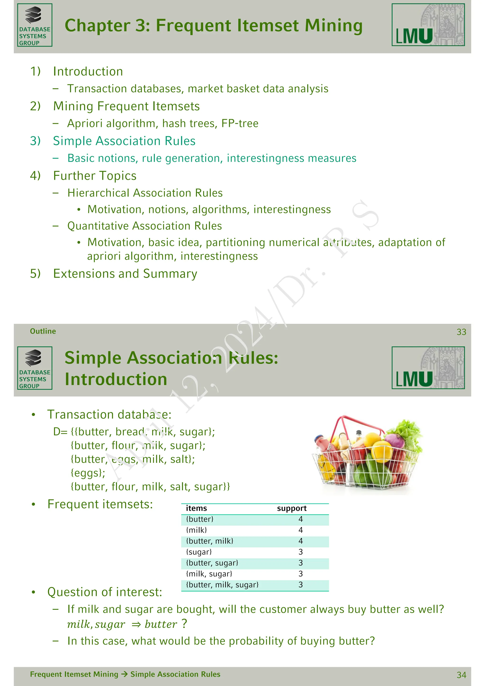 DATABASE
SYSTEMS
GROUP
Chapter 3: Frequent Itemset Mining
1) Introduction
– Transaction databases, market basket data analysis
2) Mining Frequent Itemsets
– Apriori algorithm, hash trees, FP-tree
3) Simple Association Rules
– Basic notions, rule generation, interestingness measures
4) Further Topics
– Hierarchical Association Rules
• Motivation, notions, algorithms, interestingness
– Quantitative Association Rules
• Motivation, basic idea, partitioning numerical attributes, adaptation of
apriori algorithm, interestingness
5) Extensions and Summary
Outline 33
DATABASE
SYSTEMS
GROUP
Simple Association Rules:
Introduction
• Transaction database:
D= {{butter, bread, milk, sugar};
{butter, flour, milk, sugar};
{butter, eggs, milk, salt};
{eggs};
{butter, flour, milk, salt, sugar}}
• Frequent itemsets:
• Question of interest:
– If milk and sugar are bought, will the customer always buy butter as well?
𝑚𝑖𝑙𝑘, 𝑠𝑢𝑔𝑎𝑟 ⇒ 𝑏𝑢𝑡𝑡𝑒𝑟 ?
– In this case, what would be the probability of buying butter?
Frequent Itemset Mining  Simple Association Rules 34
items support
{butter} 4
{milk} 4
{butter, milk} 4
{sugar} 3
{butter, sugar} 3
{milk, sugar} 3
{butter, milk, sugar} 3
A
p
r
i
l
1
2
,
2
0
2
4
/
D
r
.
R
S
 
