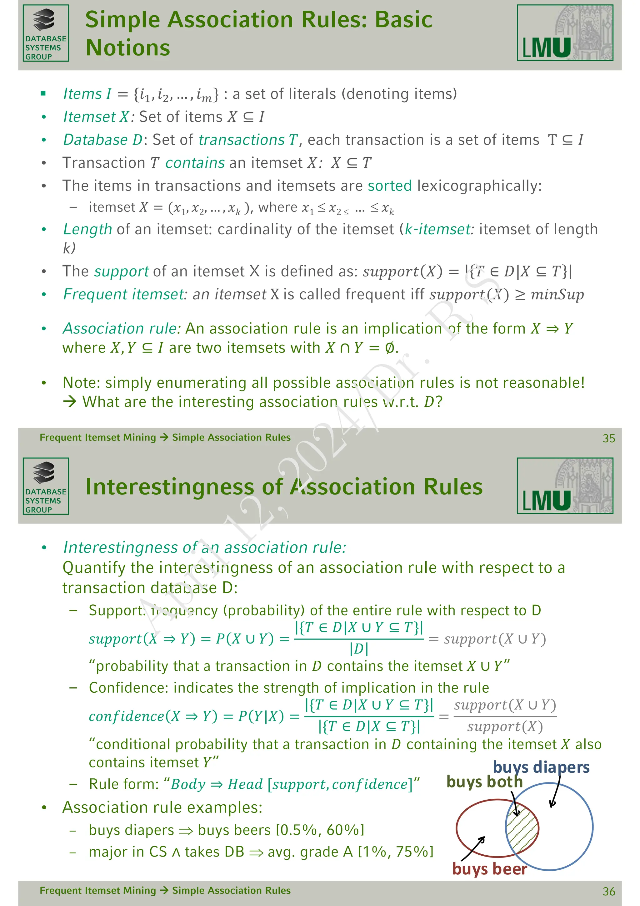 DATABASE
SYSTEMS
GROUP
Simple Association Rules: Basic
Notions
 Items 𝐼 = {𝑖1, 𝑖2, … , 𝑖𝑚} : a set of literals (denoting items)
• Itemset 𝑋: Set of items 𝑋 ⊆ 𝐼
• Database 𝐷: Set of transactions 𝑇, each transaction is a set of items T ⊆ 𝐼
• Transaction 𝑇 contains an itemset 𝑋: 𝑋 ⊆ 𝑇
• The items in transactions and itemsets are sorted lexicographically:
– itemset 𝑋 = (𝑥1, 𝑥2, … , 𝑥𝑘 ), where 𝑥1  𝑥2  …  𝑥𝑘
• Length of an itemset: cardinality of the itemset (k-itemset: itemset of length
k)
• The support of an itemset X is defined as: 𝑠𝑢𝑝𝑝𝑜𝑟𝑡 𝑋 = 𝑇 ∈ 𝐷|𝑋 ⊆ 𝑇
• Frequent itemset: an itemset X is called frequent iff 𝑠𝑢𝑝𝑝𝑜𝑟𝑡(𝑋) ≥ 𝑚𝑖𝑛𝑆𝑢𝑝
• Association rule: An association rule is an implication of the form 𝑋 ⇒ 𝑌
where 𝑋, 𝑌 ⊆ 𝐼 are two itemsets with 𝑋 ∩ 𝑌 = ∅.
• Note: simply enumerating all possible association rules is not reasonable!
 What are the interesting association rules w.r.t. 𝐷?
Frequent Itemset Mining  Simple Association Rules 35
DATABASE
SYSTEMS
GROUP
Interestingness of Association Rules
• Interestingness of an association rule:
Quantify the interestingness of an association rule with respect to a
transaction database D:
– Support: frequency (probability) of the entire rule with respect to D
𝑠𝑢𝑝𝑝𝑜𝑟𝑡 𝑋 ⇒ 𝑌 = 𝑃 𝑋 ∪ 𝑌 =
{𝑇 ∈ 𝐷|𝑋 ∪ 𝑌 ⊆ 𝑇}
𝐷
= 𝑠𝑢𝑝𝑝𝑜𝑟𝑡(𝑋 ∪ 𝑌)
“probability that a transaction in 𝐷 contains the itemset 𝑋 ∪ 𝑌”
– Confidence: indicates the strength of implication in the rule
𝑐𝑜𝑛𝑓𝑖𝑑𝑒𝑛𝑐𝑒 𝑋 ⇒ 𝑌 = 𝑃 𝑌|𝑋 =
{𝑇 ∈ 𝐷|𝑋 ∪ 𝑌 ⊆ 𝑇}
{𝑇 ∈ 𝐷|𝑋 ⊆ 𝑇}
=
𝑠𝑢𝑝𝑝𝑜𝑟𝑡(𝑋 ∪ 𝑌)
𝑠𝑢𝑝𝑝𝑜𝑟𝑡(𝑋)
“conditional probability that a transaction in 𝐷 containing the itemset 𝑋 also
contains itemset 𝑌”
– Rule form: “𝐵𝑜𝑑𝑦 ⇒ 𝐻𝑒𝑎𝑑 [𝑠𝑢𝑝𝑝𝑜𝑟𝑡, 𝑐𝑜𝑛𝑓𝑖𝑑𝑒𝑛𝑐𝑒]”
• Association rule examples:
– buys diapers  buys beers [0.5%, 60%]
– major in CS ∧ takes DB  avg. grade A [1%, 75%]
Frequent Itemset Mining  Simple Association Rules 36
buys beer
buys diapers
buys both
A
p
r
i
l
1
2
,
2
0
2
4
/
D
r
.
R
S
 