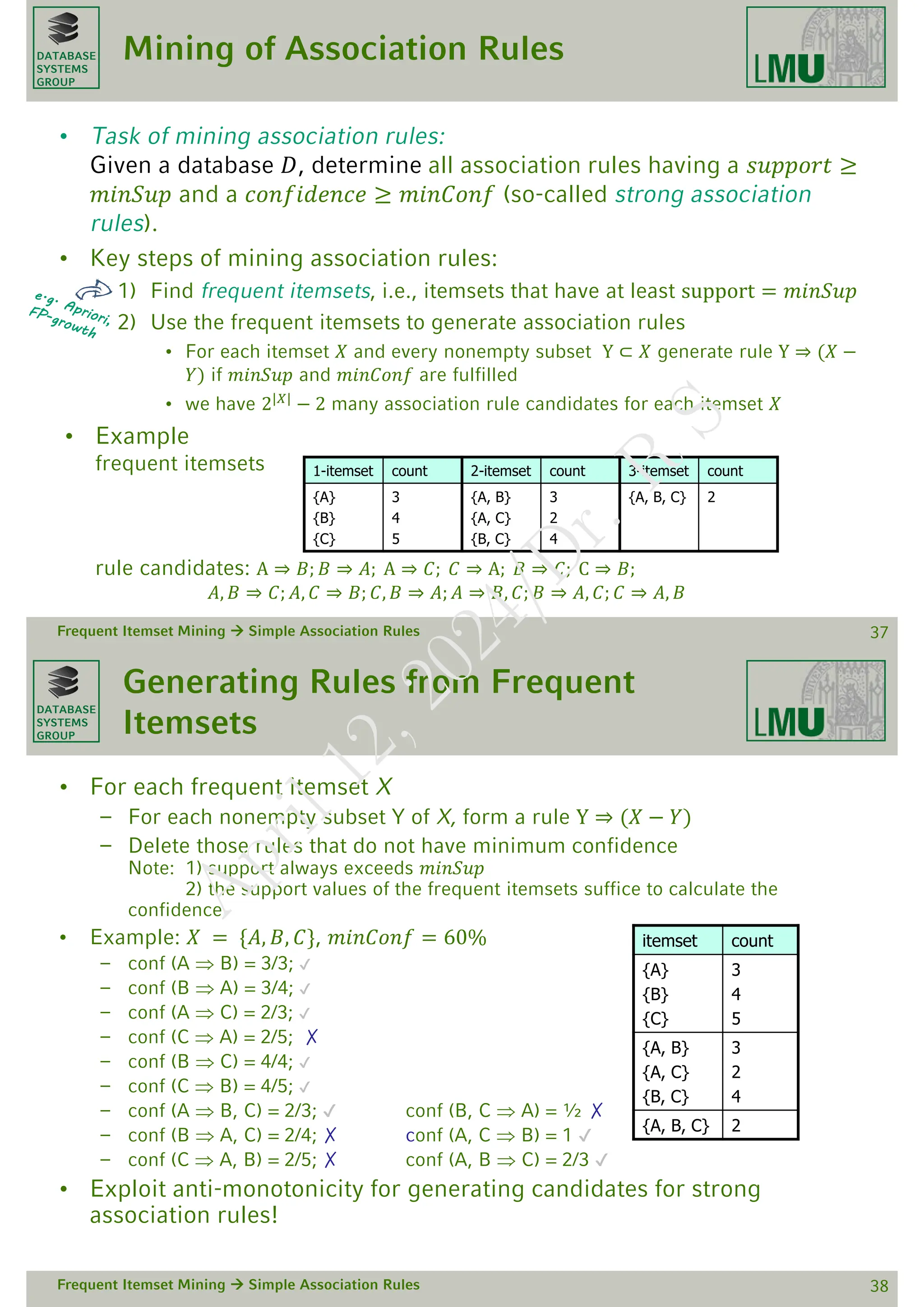 DATABASE
SYSTEMS
GROUP
Mining of Association Rules
• Task of mining association rules:
Given a database 𝐷, determine all association rules having a 𝑠𝑢𝑝𝑝𝑜𝑟𝑡 ≥
𝑚𝑖𝑛𝑆𝑢𝑝 and a 𝑐𝑜𝑛𝑓𝑖𝑑𝑒𝑛𝑐𝑒 ≥ 𝑚𝑖𝑛𝐶𝑜𝑛𝑓 (so-called strong association
rules).
• Key steps of mining association rules:
1) Find frequent itemsets, i.e., itemsets that have at least support = 𝑚𝑖𝑛𝑆𝑢𝑝
2) Use the frequent itemsets to generate association rules
• For each itemset 𝑋 and every nonempty subset Y ⊂ 𝑋 generate rule Y ⇒ (𝑋 −
𝑌) if 𝑚𝑖𝑛𝑆𝑢𝑝 and 𝑚𝑖𝑛𝐶𝑜𝑛𝑓 are fulfilled
• we have 2|𝑋|
− 2 many association rule candidates for each itemset 𝑋
• Example
frequent itemsets
rule candidates: A ⇒ 𝐵; 𝐵 ⇒ 𝐴; A ⇒ 𝐶; 𝐶 ⇒ A; 𝐵 ⇒ 𝐶; C ⇒ 𝐵;
𝐴, 𝐵 ⇒ 𝐶; 𝐴, 𝐶 ⇒ 𝐵; 𝐶, 𝐵 ⇒ 𝐴; 𝐴 ⇒ 𝐵, 𝐶; 𝐵 ⇒ 𝐴, 𝐶; 𝐶 ⇒ 𝐴, 𝐵
Frequent Itemset Mining  Simple Association Rules 37
1-itemset count 2-itemset count 3-itemset count
{A}
{B}
{C}
3
4
5
{A, B}
{A, C}
{B, C}
3
2
4
{A, B, C} 2
DATABASE
SYSTEMS
GROUP
Generating Rules from Frequent
Itemsets
• For each frequent itemset X
– For each nonempty subset Y of X, form a rule Y ⇒ (𝑋 − 𝑌)
– Delete those rules that do not have minimum confidence
Note: 1) support always exceeds 𝑚𝑖𝑛𝑆𝑢𝑝
2) the support values of the frequent itemsets suffice to calculate the
confidence
• Example: 𝑋 = {𝐴, 𝐵, 𝐶}, 𝑚𝑖𝑛𝐶𝑜𝑛𝑓 = 60%
– conf (A  B) = 3/3; ✔
– conf (B  A) = 3/4; ✔
– conf (A  C) = 2/3; ✔
– conf (C  A) = 2/5; ✗
– conf (B  C) = 4/4; ✔
– conf (C  B) = 4/5; ✔
– conf (A  B, C) = 2/3; ✔ conf (B, C  A) = ½ ✗
– conf (B  A, C) = 2/4; ✗ conf (A, C  B) = 1 ✔
– conf (C  A, B) = 2/5; ✗ conf (A, B  C) = 2/3 ✔
• Exploit anti-monotonicity for generating candidates for strong
association rules!
Frequent Itemset Mining  Simple Association Rules 38
itemset count
{A}
{B}
{C}
3
4
5
{A, B}
{A, C}
{B, C}
3
2
4
{A, B, C} 2
A
p
r
i
l
1
2
,
2
0
2
4
/
D
r
.
R
S
 