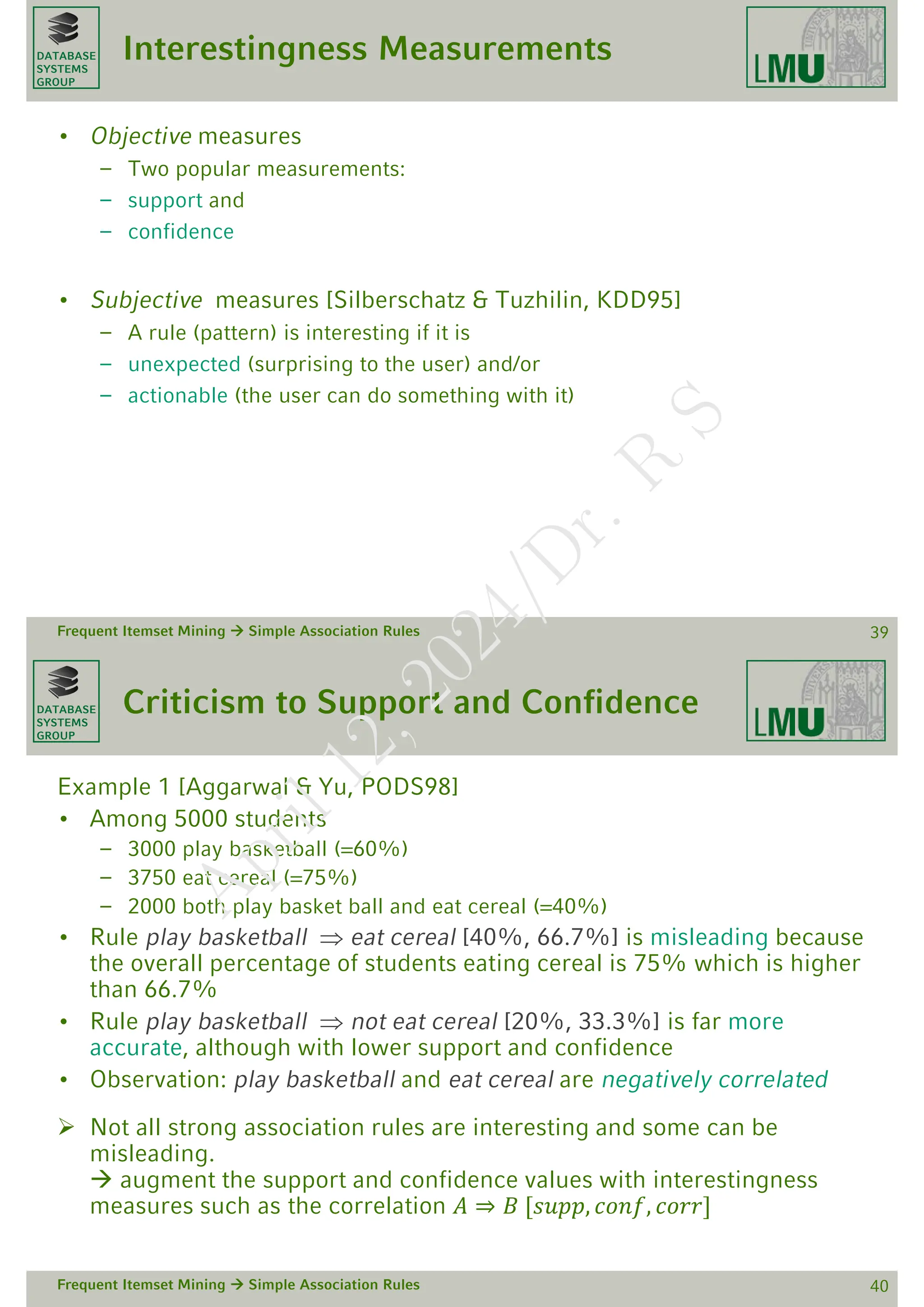DATABASE
SYSTEMS
GROUP
Interestingness Measurements
• Objective measures
– Two popular measurements:
– support and
– confidence
• Subjective measures [Silberschatz & Tuzhilin, KDD95]
– A rule (pattern) is interesting if it is
– unexpected (surprising to the user) and/or
– actionable (the user can do something with it)
Frequent Itemset Mining  Simple Association Rules 39
DATABASE
SYSTEMS
GROUP
Criticism to Support and Confidence
Example 1 [Aggarwal & Yu, PODS98]
• Among 5000 students
– 3000 play basketball (=60%)
– 3750 eat cereal (=75%)
– 2000 both play basket ball and eat cereal (=40%)
• Rule play basketball  eat cereal [40%, 66.7%] is misleading because
the overall percentage of students eating cereal is 75% which is higher
than 66.7%
• Rule play basketball  not eat cereal [20%, 33.3%] is far more
accurate, although with lower support and confidence
• Observation: play basketball and eat cereal are negatively correlated
 Not all strong association rules are interesting and some can be
misleading.
 augment the support and confidence values with interestingness
measures such as the correlation 𝐴 ⇒ 𝐵 [𝑠𝑢𝑝𝑝, 𝑐𝑜𝑛𝑓, 𝑐𝑜𝑟𝑟]
Frequent Itemset Mining  Simple Association Rules 40
A
p
r
i
l
1
2
,
2
0
2
4
/
D
r
.
R
S
 