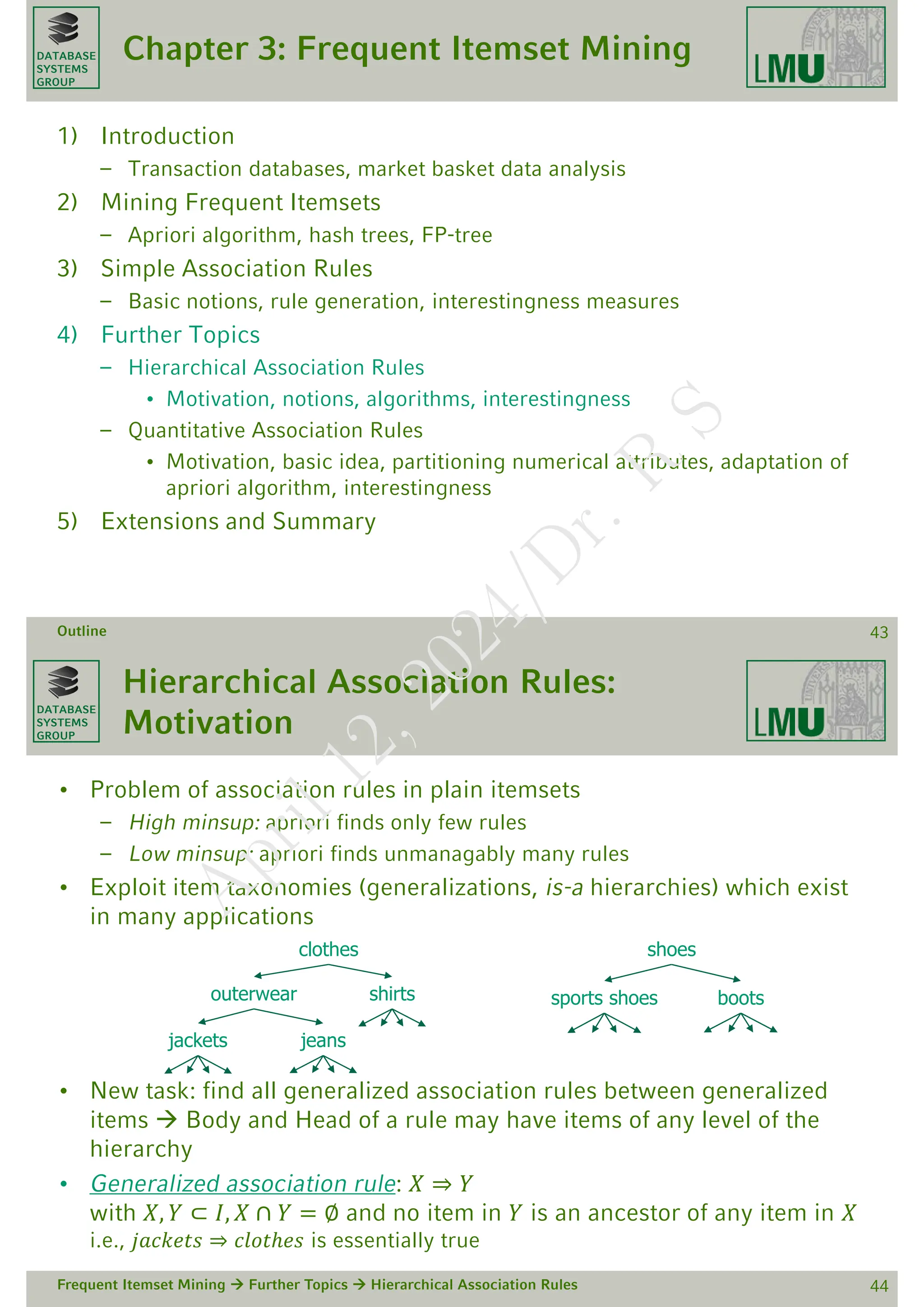 DATABASE
SYSTEMS
GROUP
Chapter 3: Frequent Itemset Mining
1) Introduction
– Transaction databases, market basket data analysis
2) Mining Frequent Itemsets
– Apriori algorithm, hash trees, FP-tree
3) Simple Association Rules
– Basic notions, rule generation, interestingness measures
4) Further Topics
– Hierarchical Association Rules
• Motivation, notions, algorithms, interestingness
– Quantitative Association Rules
• Motivation, basic idea, partitioning numerical attributes, adaptation of
apriori algorithm, interestingness
5) Extensions and Summary
Outline 43
DATABASE
SYSTEMS
GROUP
Hierarchical Association Rules:
Motivation
• Problem of association rules in plain itemsets
– High minsup: apriori finds only few rules
– Low minsup: apriori finds unmanagably many rules
• Exploit item taxonomies (generalizations, is-a hierarchies) which exist
in many applications
• New task: find all generalized association rules between generalized
items  Body and Head of a rule may have items of any level of the
hierarchy
• Generalized association rule: 𝑋 ⇒ 𝑌
with 𝑋, 𝑌 ⊂ 𝐼, 𝑋 ∩ 𝑌 = ∅ and no item in 𝑌 is an ancestor of any item in 𝑋
i.e., 𝑗𝑎𝑐𝑘𝑒𝑡𝑠 ⇒ 𝑐𝑙𝑜𝑡ℎ𝑒𝑠 is essentially true
Frequent Itemset Mining  Further Topics  Hierarchical Association Rules 44
shoes
sports shoes boots
outerwear
jackets jeans
clothes
shirts
A
p
r
i
l
1
2
,
2
0
2
4
/
D
r
.
R
S
 
