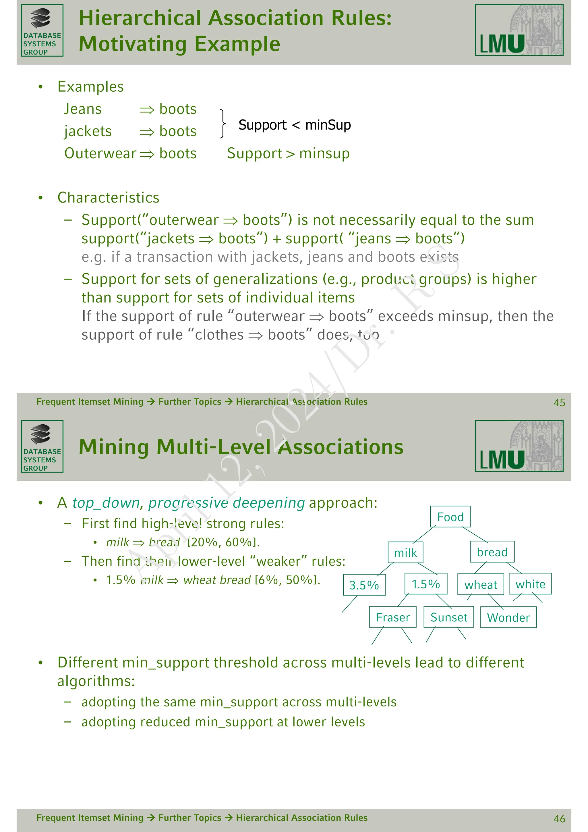 DATABASE
SYSTEMS
GROUP
Hierarchical Association Rules:
Motivating Example
• Examples
Jeans  boots
jackets  boots
Outerwear  boots Support > minsup
• Characteristics
– Support(“outerwear  boots”) is not necessarily equal to the sum
support(“jackets  boots”) + support( “jeans  boots”)
e.g. if a transaction with jackets, jeans and boots exists
– Support for sets of generalizations (e.g., product groups) is higher
than support for sets of individual items
If the support of rule “outerwear  boots” exceeds minsup, then the
support of rule “clothes  boots” does, too
Frequent Itemset Mining  Further Topics  Hierarchical Association Rules 45
Support < minSup
DATABASE
SYSTEMS
GROUP
Mining Multi-Level Associations
• A top_down, progressive deepening approach:
– First find high-level strong rules:
• milk  bread [20%, 60%].
– Then find their lower-level “weaker” rules:
• 1.5% milk  wheat bread [6%, 50%].
• Different min_support threshold across multi-levels lead to different
algorithms:
– adopting the same min_support across multi-levels
– adopting reduced min_support at lower levels
Frequent Itemset Mining  Further Topics  Hierarchical Association Rules 46
Food
bread
milk
3.5%
Sunset
Fraser
1.5% white
wheat
Wonder
A
p
r
i
l
1
2
,
2
0
2
4
/
D
r
.
R
S
 