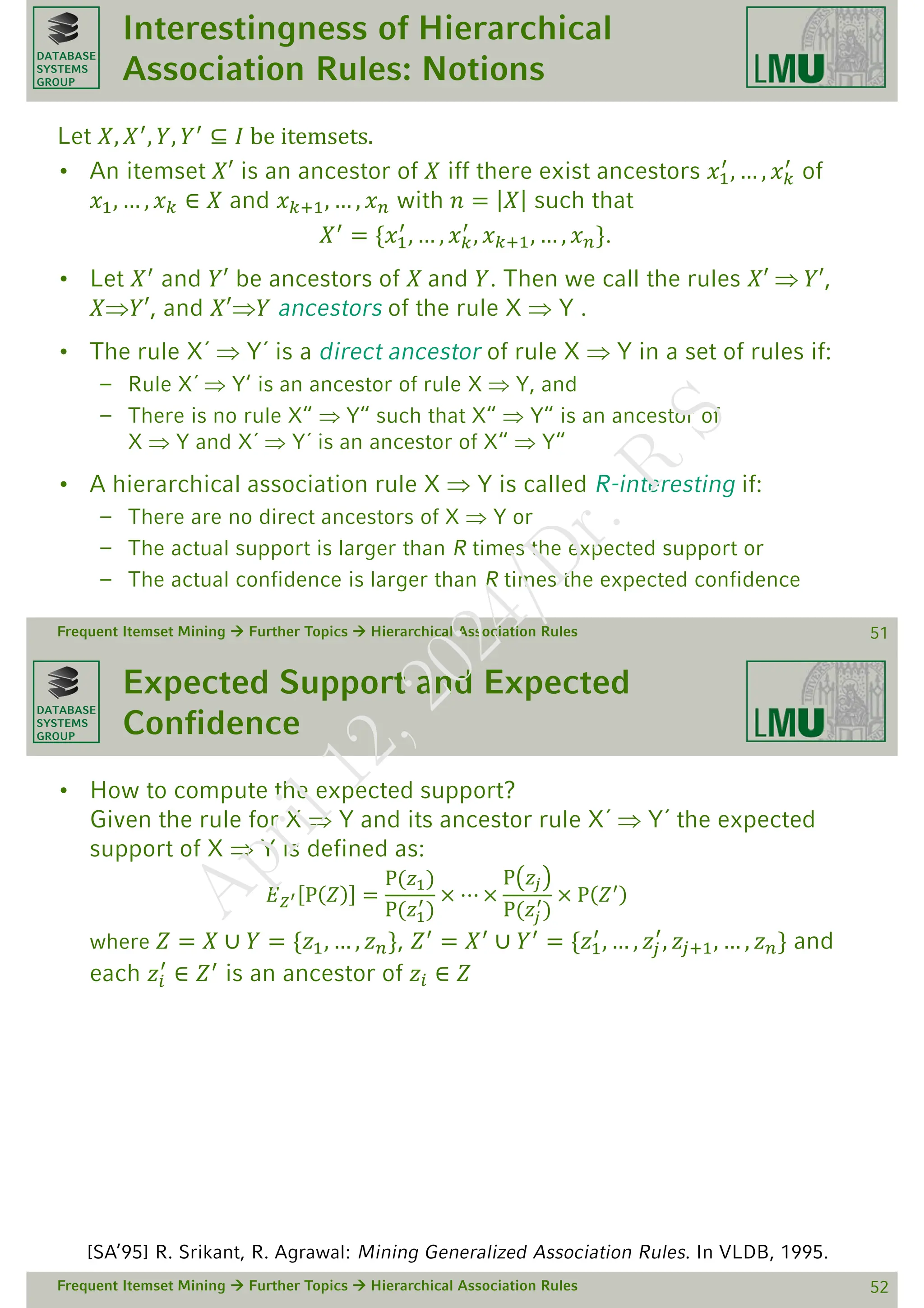 DATABASE
SYSTEMS
GROUP
Interestingness of Hierarchical
Association Rules: Notions
Let 𝑋, 𝑋′, 𝑌, 𝑌′ ⊆ 𝐼 be itemsets.
• An itemset 𝑋′ is an ancestor of 𝑋 iff there exist ancestors 𝑥1
′
, … , 𝑥𝑘
′
of
𝑥1, … , 𝑥𝑘 ∈ 𝑋 and 𝑥𝑘+1, … , 𝑥𝑛 with 𝑛 = 𝑋 such that
𝑋′ = {𝑥1
′
, … , 𝑥𝑘
′
, 𝑥𝑘+1, … , 𝑥𝑛}.
• Let 𝑋′
and 𝑌′ be ancestors of 𝑋 and 𝑌. Then we call the rules 𝑋′  𝑌′,
𝑋𝑌′, and 𝑋′𝑌 ancestors of the rule X  Y .
• The rule X´  Y´ is a direct ancestor of rule X  Y in a set of rules if:
– Rule X´  Y‘ is an ancestor of rule X  Y, and
– There is no rule X“  Y“ such that X“  Y“ is an ancestor of
X  Y and X´  Y´ is an ancestor of X“  Y“
• A hierarchical association rule X  Y is called R-interesting if:
– There are no direct ancestors of X  Y or
– The actual support is larger than R times the expected support or
– The actual confidence is larger than R times the expected confidence
Frequent Itemset Mining  Further Topics  Hierarchical Association Rules 51
DATABASE
SYSTEMS
GROUP
Expected Support and Expected
Confidence
• How to compute the expected support?
Given the rule for X  Y and its ancestor rule X´  Y´ the expected
support of X  Y is defined as:
𝐸𝑍′ P 𝑍 =
P(𝑧1)
P(𝑧1
′
)
× ⋯ ×
P 𝑧𝑗
P(𝑧𝑗
′
)
× P 𝑍′
where 𝑍 = 𝑋 ∪ 𝑌 = {𝑧1, … , 𝑧𝑛}, 𝑍′
= 𝑋′
∪ 𝑌′
= {𝑧1
′
, … , 𝑧𝑗
′
, 𝑧𝑗+1, … , 𝑧𝑛} and
each 𝑧𝑖
′
∈ 𝑍′
is an ancestor of 𝑧𝑖 ∈ 𝑍
Frequent Itemset Mining  Further Topics  Hierarchical Association Rules 52
[SA’95] R. Srikant, R. Agrawal: Mining Generalized Association Rules. In VLDB, 1995.
A
p
r
i
l
1
2
,
2
0
2
4
/
D
r
.
R
S
 