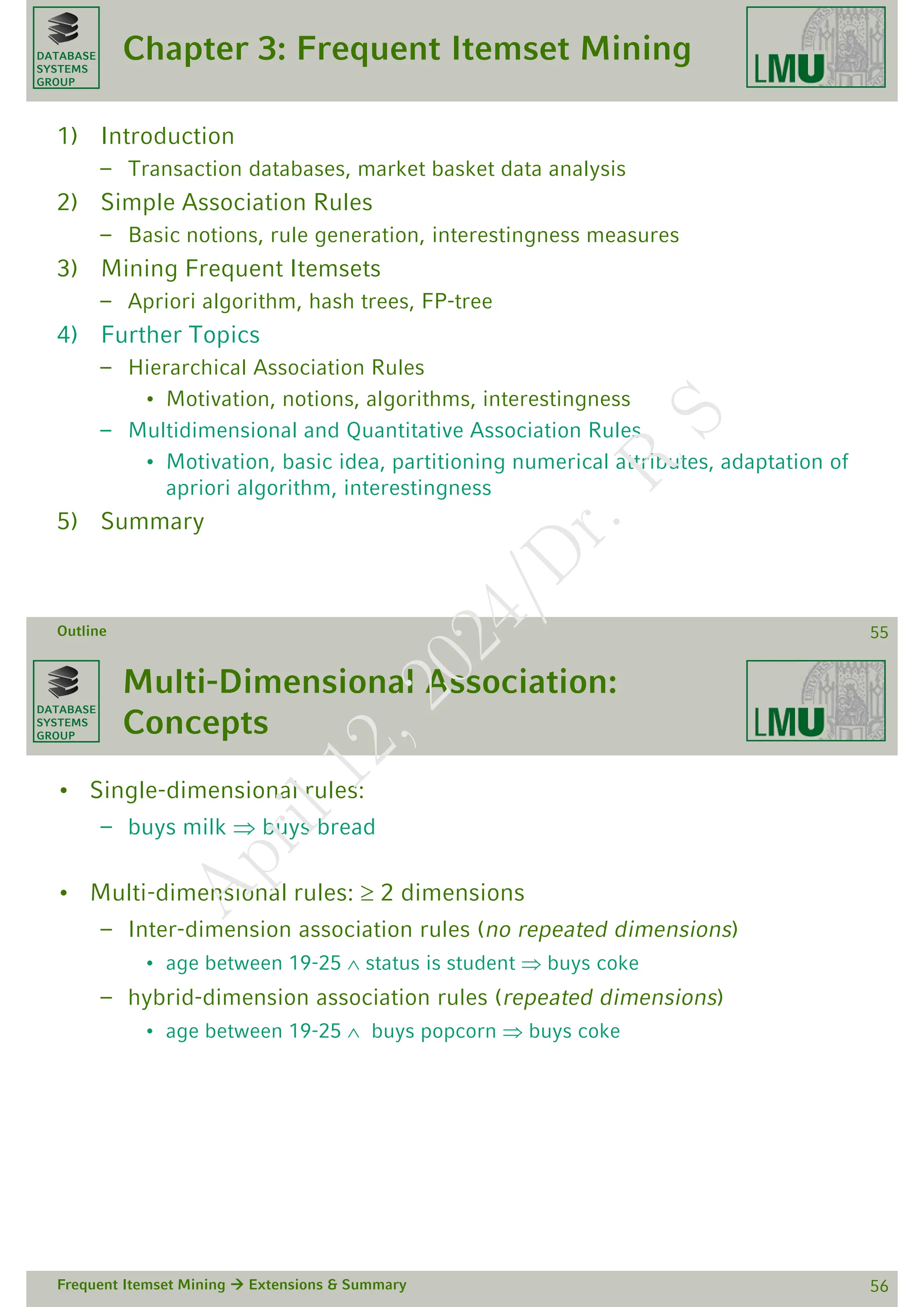 DATABASE
SYSTEMS
GROUP
Chapter 3: Frequent Itemset Mining
1) Introduction
– Transaction databases, market basket data analysis
2) Simple Association Rules
– Basic notions, rule generation, interestingness measures
3) Mining Frequent Itemsets
– Apriori algorithm, hash trees, FP-tree
4) Further Topics
– Hierarchical Association Rules
• Motivation, notions, algorithms, interestingness
– Multidimensional and Quantitative Association Rules
• Motivation, basic idea, partitioning numerical attributes, adaptation of
apriori algorithm, interestingness
5) Summary
Outline 55
DATABASE
SYSTEMS
GROUP
Multi-Dimensional Association:
Concepts
• Single-dimensional rules:
– buys milk  buys bread
• Multi-dimensional rules:  2 dimensions
– Inter-dimension association rules (no repeated dimensions)
• age between 19-25  status is student  buys coke
– hybrid-dimension association rules (repeated dimensions)
• age between 19-25  buys popcorn  buys coke
Frequent Itemset Mining  Extensions & Summary 56
A
p
r
i
l
1
2
,
2
0
2
4
/
D
r
.
R
S
 
