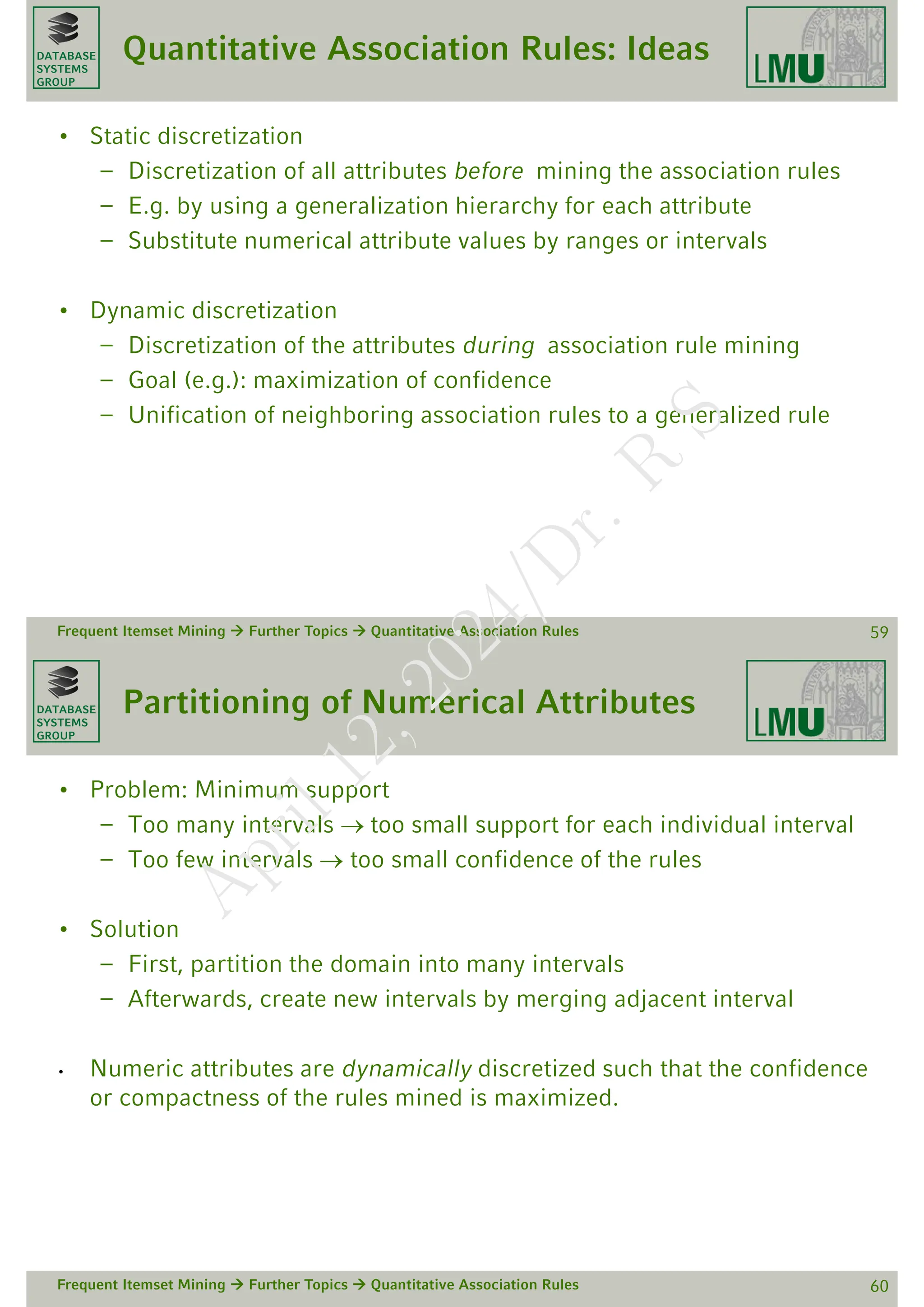 DATABASE
SYSTEMS
GROUP
Quantitative Association Rules: Ideas
• Static discretization
– Discretization of all attributes before mining the association rules
– E.g. by using a generalization hierarchy for each attribute
– Substitute numerical attribute values by ranges or intervals
• Dynamic discretization
– Discretization of the attributes during association rule mining
– Goal (e.g.): maximization of confidence
– Unification of neighboring association rules to a generalized rule
Frequent Itemset Mining  Further Topics  Quantitative Association Rules 59
DATABASE
SYSTEMS
GROUP
Partitioning of Numerical Attributes
• Problem: Minimum support
– Too many intervals too small support for each individual interval
– Too few intervals  too small confidence of the rules
• Solution
– First, partition the domain into many intervals
– Afterwards, create new intervals by merging adjacent interval
• Numeric attributes are dynamically discretized such that the confidence
or compactness of the rules mined is maximized.
Frequent Itemset Mining  Further Topics  Quantitative Association Rules 60
A
p
r
i
l
1
2
,
2
0
2
4
/
D
r
.
R
S
 