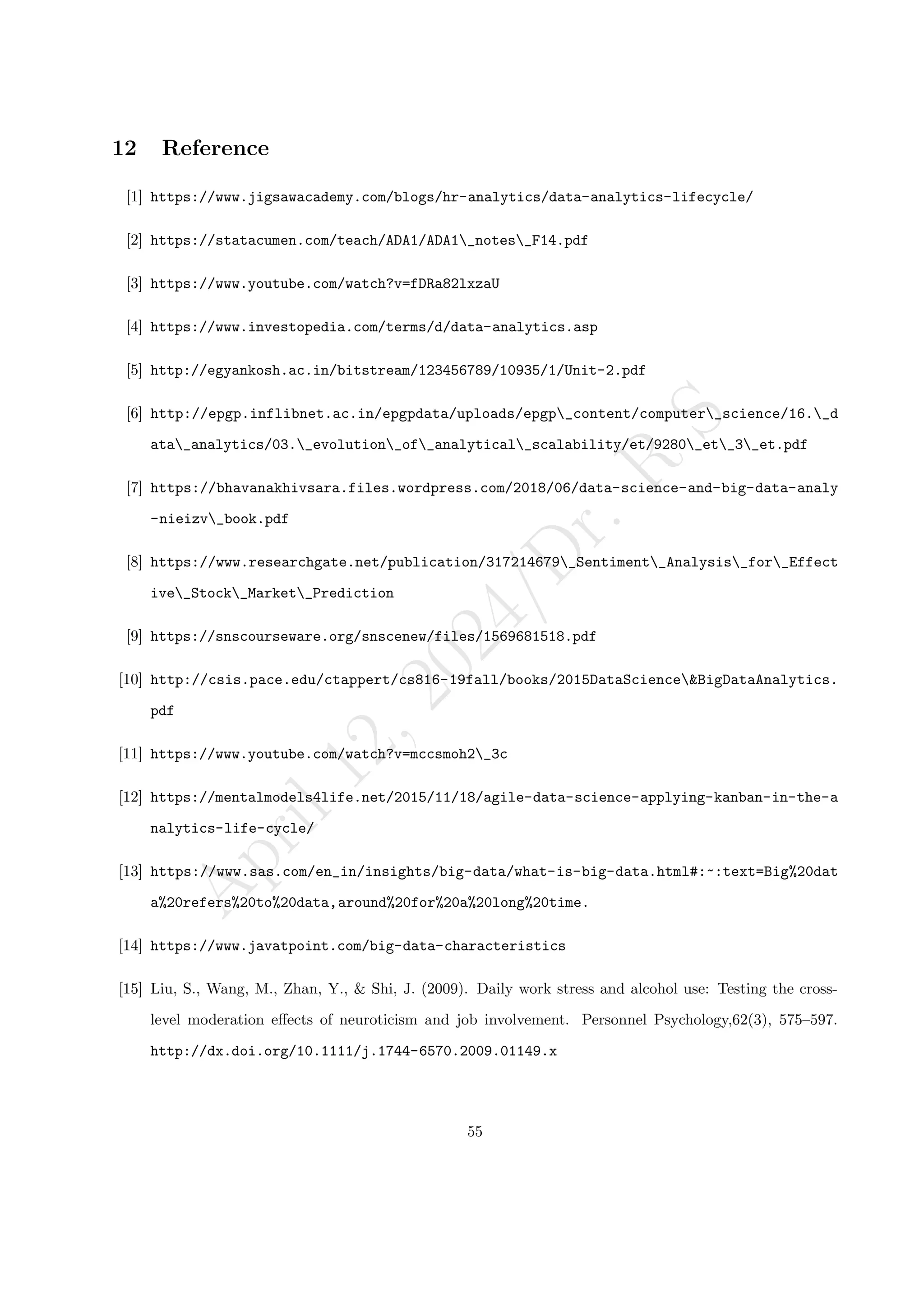 A
p
r
i
l
1
2
,
2
0
2
4
/
D
r
.
R
S
12 Reference
[1] https://www.jigsawacademy.com/blogs/hr-analytics/data-analytics-lifecycle/
[2] https://statacumen.com/teach/ADA1/ADA1_notes_F14.pdf
[3] https://www.youtube.com/watch?v=fDRa82lxzaU
[4] https://www.investopedia.com/terms/d/data-analytics.asp
[5] http://egyankosh.ac.in/bitstream/123456789/10935/1/Unit-2.pdf
[6] http://epgp.inflibnet.ac.in/epgpdata/uploads/epgp_content/computer_science/16._d
ata_analytics/03._evolution_of_analytical_scalability/et/9280_et_3_et.pdf
[7] https://bhavanakhivsara.files.wordpress.com/2018/06/data-science-and-big-data-analy
-nieizv_book.pdf
[8] https://www.researchgate.net/publication/317214679_Sentiment_Analysis_for_Effect
ive_Stock_Market_Prediction
[9] https://snscourseware.org/snscenew/files/1569681518.pdf
[10] http://csis.pace.edu/ctappert/cs816-19fall/books/2015DataScience&BigDataAnalytics.
pdf
[11] https://www.youtube.com/watch?v=mccsmoh2_3c
[12] https://mentalmodels4life.net/2015/11/18/agile-data-science-applying-kanban-in-the-a
nalytics-life-cycle/
[13] https://www.sas.com/en_in/insights/big-data/what-is-big-data.html#:~:text=Big%20dat
a%20refers%20to%20data,around%20for%20a%20long%20time.
[14] https://www.javatpoint.com/big-data-characteristics
[15] Liu, S., Wang, M., Zhan, Y., & Shi, J. (2009). Daily work stress and alcohol use: Testing the cross-
level moderation effects of neuroticism and job involvement. Personnel Psychology,62(3), 575–597.
http://dx.doi.org/10.1111/j.1744-6570.2009.01149.x
55
 